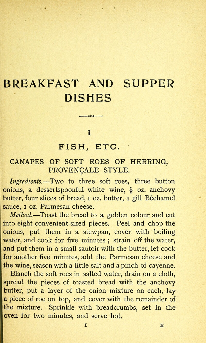 BREAKFAST AND SUPPER DISHES 1 FISH, ETC. CANAPES OF SOFT ROES OF HERRING, PROVENfALE STYLE. Ingredients.—Two to three soft roes, three button onions, a dessertspoonful white wine, J oz. anchovy , butter, four slices of bread, i oz. butter, i gill Bechamel I sauce, I oz. Parmesan cheese. I Method.—Toast the bread to a golden colour and cut I into eight convenient-sized pieces. Peel and chop the onions, put them in a stewpan, cover with boiling water, and cook for five minutes ; strain off the water, and put them in a small sautoir with the butter, let cook for another five minutes, add the Parmesan cheese and the wine, season with a little salt and a pinch of cayenne. Blanch the soft roes in salted water, drain on a cloth, spread the pieces of toasted bread with the anchovy butter, put a layer of the onion mixture on each, lay a piece of roe on top, and cover with the remainder of the mixture. Sprinkle with breadcrumbs, set in the oven for two minutes, and serve hot.