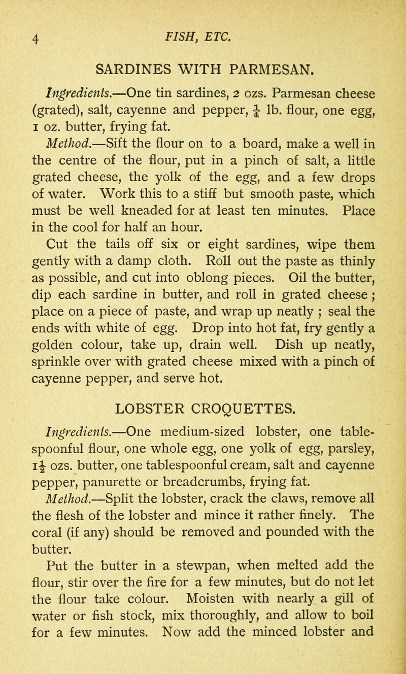 SARDINES WITH PARMESAN. Ingredients,—One tin sardines, 2 ozs. Parmesan cheese (grated), salt, cayenne and pepper, J lb. flour, one egg, I oz. butter, frying fat. Method,—Sift the flour on to a board, make a well in the centre of the flour, put in a pinch of salt, a little grated cheese, the yolk of the egg, and a few drops of water. Work this to a stiff but smooth paste, which must be well kneaded for at least ten minutes. Place in the cool for half an hour. Cut the tails off six or eight sardines, wipe them gently with a damp cloth. Roll out the paste as thinly as possible, and cut into oblong pieces. Oil the butter, dip each sardine in butter, and roll in grated cheese; place on a piece of paste, and wrap up neatly ; seal the ends with white of egg. Drop into hot fat, fry gently a golden colour, take up, drain well. Dish up neatly, sprinkle over with grated cheese mixed with a pinch of cayenne pepper, and serve hot. LOBSTER CROQUETTES. Ingredients,—One medium-sized lobster, one table- spoonful flour, one whole egg, one yolk of egg, parsley, ij ozs. butter, one tablespoonful cream, salt and cayenne pepper, panurette or breadcrumbs, frying fat. Method.—Split the lobster, crack the claws, remove all the flesh of the lobster and mince it rather finely. The coral (if any) should be removed and pounded with the butter. Put the butter in a stewpan, when melted add the flour, stir over the fire for a few minutes, but do not let the flour take colour. Moisten with nearly a gill of water or fish stock, mix thoroughly, and allow to boil for a few minutes. Now add the minced lobster and