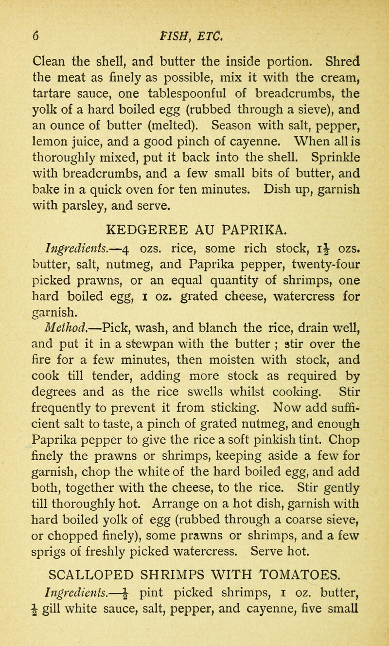 Clean the shell, and butter the inside portion. Shred the meat as finely as possible, mix it with the cream, tartare sauce, one tablespoonful of breadcrumbs, the yolk of a hard boiled egg (rubbed through a sieve), and an ounce of butter (melted). Season with salt, pepper, lemon juice, and a good pinch of cayenne. When all is thoroughly mixed, put it back into the shell. Sprinkle with breadcrumbs, and a few small bits of butter, and bake in a quick oven for ten minutes. Dish up, garnish with parsley, and serve. KEDGEREE AU PAPRIKA. Ingredients.—4 ozs. rice, some rich stock, ozs. butter, salt, nutmeg, and Paprika pepper, twenty-four picked prawns, or an equal quantity of shrimps, one hard boiled egg, i oz. grated cheese, watercress for garnish. Method.—Pick, wash, and blanch the rice, drain well, and put it in a stewpan with the butter ; stir over the fire for a few minutes, then moisten with stock, and cook till tender, adding more stock as required by degrees and as the rice swells whilst cooking. Stir frequently to prevent it from sticking. Now add suffi- cient salt to taste, a pinch of grated nutmeg, and enough Paprika pepper to give the rice a soft pinkish tint. Chop finely the prawns or shrimps, keeping aside a few for garnish, chop the white of the hard boiled egg, and add both, together with the cheese, to the rice. Stir gently till thoroughly hot. Arrange on a hot dish, garnish with hard boiled yolk of egg (rubbed through a coarse sieve, or chopped finely), some prawns or shrimps, and a few sprigs of freshly picked watercress. Serve hot. SCALLOPED SHRIMPS WITH TOMATOES. Ingredients.—| pint picked shrimps, i oz. butter, J gill white sauce, salt, pepper, and cayenne, five small