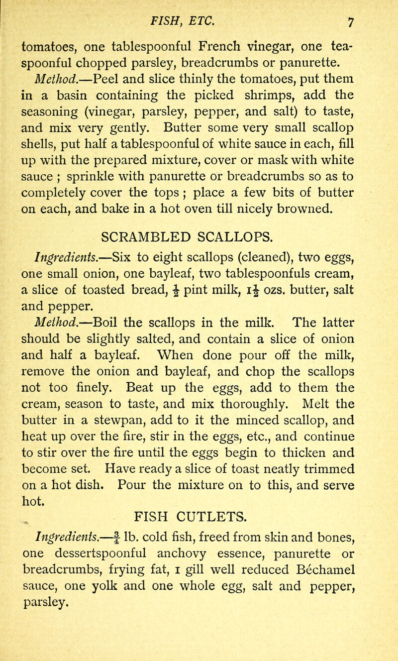 tomatoes, one tablespoonful French vinegar, one tea- spoonful chopped parsley, breadcrumbs or panurette. Method.—Peel and slice thinly the tomatoes, put them in a basin containing the picked shrimps, add the seasoning (vinegar, parsley, pepper, and salt) to taste, and mix very gently. Butter some very small scallop shells, put half a tablespoonful of white sauce in each, fill up with the prepared mixture, cover or mask with white sauce ; sprinkle with panurette or breadcrumbs so as to completely cover the tops ; place a few bits of butter on each, and bake in a hot oven till nicely browned. SCRAMBLED SCALLOPS. Ingredients.—Six to eight scallops (cleaned), two eggs, one small onion, one bayleaf, two tablespoonfuls cream, a slice of toasted bread, J pint milk, i J ozs. butter, salt and pepper. Method.—Boil the scallops in the milk. The latter should be slightly salted, and contain a slice of onion and half a bayleaf. When done pour off the milk, remove the onion and bayleaf, and chop the scallops not too finely. Beat up the eggs, add to them the cream, season to taste, and mix thoroughly. Melt the butter in a stewpan, add to it the minced scallop, and heat up over the fire, stir in the eggs, etc., and continue to stir over the fire until the eggs begin to thicken and become set. Have ready a slice of toast neatly trimmed on a hot dish. Pour the mixture on to this, and serve hot. FISH CUTLETS. Ingredients.—f lb. cold fish, freed from skin and bones, one dessertspoonful anchovy essence, panurette or breadcrumbs, frying fat, i gill well reduced Bechamel sauce, one yolk and one whole egg, salt and pepper, parsley.