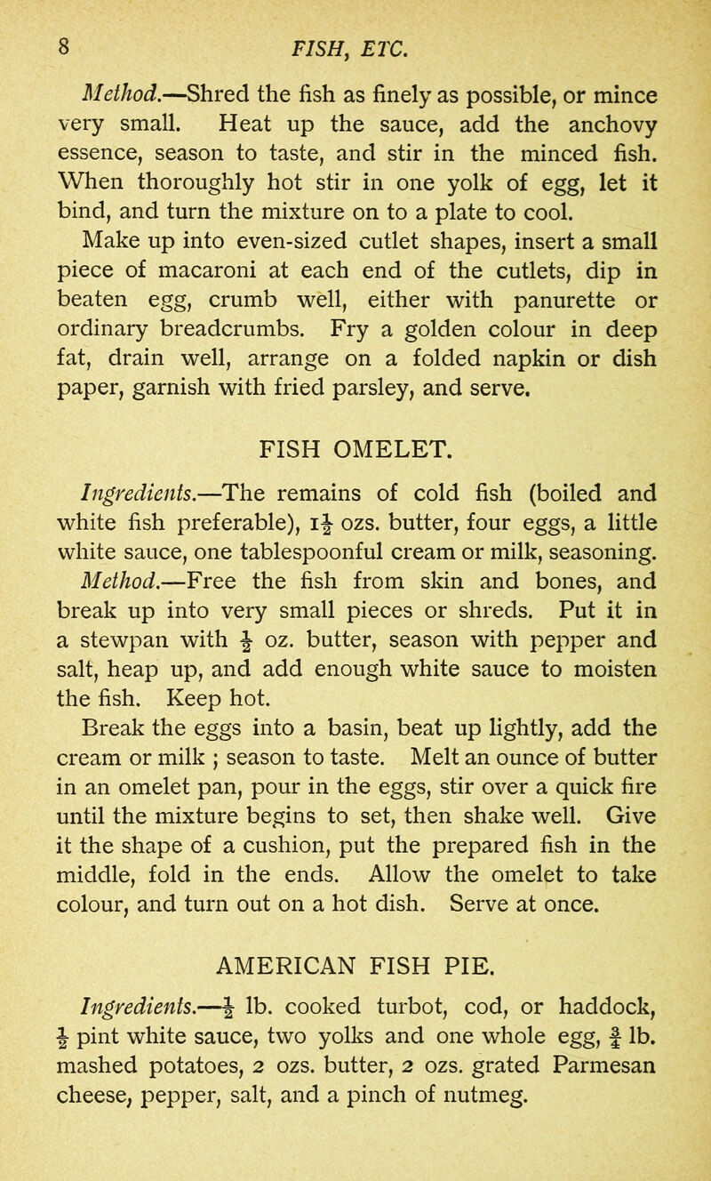 Method.—Shred the fish as finely as possible, or mince very small. Heat up the sauce, add the anchovy essence, season to taste, and stir in the minced fish. When thoroughly hot stir in one yolk of egg, let it bind, and turn the mixture on to a plate to cool. Make up into even-sized cutlet shapes, insert a small piece of macaroni at each end of the cutlets, dip in beaten egg, crumb well, either with panurette or ordinary breadcrumbs. Fry a golden colour in deep fat, drain well, arrange on a folded napkin or dish paper, garnish with fried parsley, and serve. FISH OMELET. Ingredients.—The remains of cold fish (boiled and white fish preferable), ij ozs. butter, four eggs, a little white sauce, one tablespoonful cream or milk, seasoning. Method.—Free the fish from skin and bones, and break up into very small pieces or shreds. Put it in a stewpan with J oz. butter, season with pepper and salt, heap up, and add enough white sauce to moisten the fish. Keep hot. Break the eggs into a basin, beat up lightly, add the cream or milk ; season to taste. Melt an ounce of butter in an omelet pan, pour in the eggs, stir over a quick fire until the mixture begins to set, then shake well. Give it the shape of a cushion, put the prepared fish in the middle, fold in the ends. Allow the omelet to take colour, and turn out on a hot dish. Serve at once. AMERICAN FISH PIE. Ingredients.—J lb. cooked turbot, cod, or haddock, J pint white sauce, two yolks and one whole egg, f lb. mashed potatoes, 2 ozs. butter, 2 ozs. grated Parmesan cheese, pepper, salt, and a pinch of nutmeg.