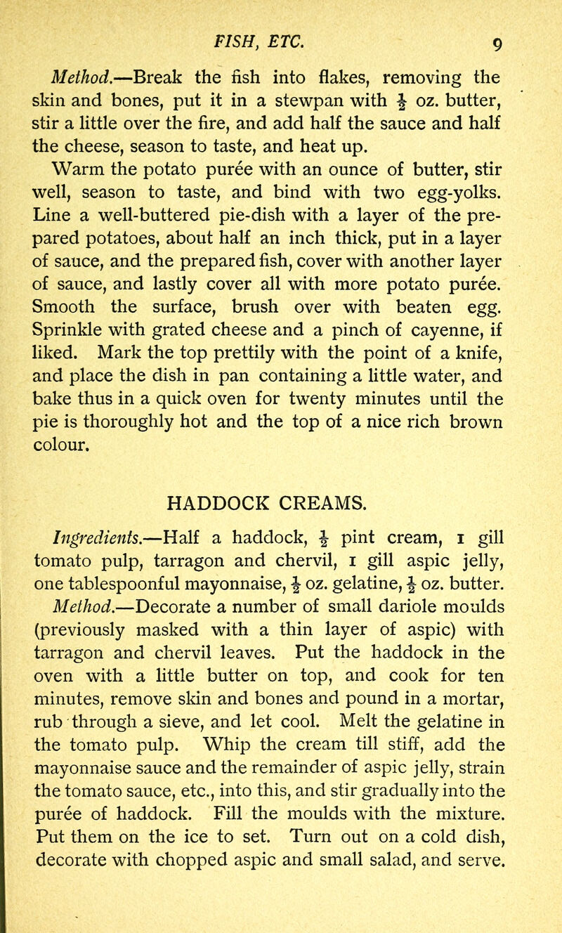 Method.—Break the fish into flakes, removing the skin and bones, put it in a ste\vpan with ^ oz. butter, stir a little over the fire, and add half the sauce and half the cheese, season to taste, and heat up. Warm the potato puree with an ounce of butter, stir well, season to taste, and bind with two egg-yolks. Line a well-buttered pie-dish with a layer of the pre- pared potatoes, about half an inch thick, put in a layer of sauce, and the prepared fish, cover with another layer of sauce, and lastly cover all with more potato puree. Smooth the surface, brush over with beaten egg. Sprinkle with grated cheese and a pinch of cayenne, if liked. Mark the top prettily with the point of a knife, and place the dish in pan containing a little water, and bake thus in a quick oven for twenty minutes until the pie is thoroughly hot and the top of a nice rich brown colour. HADDOCK CREAMS. Ingredients.—Half a haddock, ^ pint cream, i gill tomato pulp, tarragon and chervil, i gill aspic jelly, one tablespoonful mayonnaise, oz. gelatine, f oz. butter. Method.—Decorate a number of small dariole moulds (previously masked with a thin layer of aspic) with tarragon and chervil leaves. Put the haddock in the oven with a little butter on top, and cook for ten minutes, remove skin and bones and pound in a mortar, rub through a sieve, and let cool. Melt the gelatine in the tomato pulp. Whip the cream till stiff, add the mayonnaise sauce and the remainder of aspic jelly, strain the tomato sauce, etc., into this, and stir gradually into the puree of haddock. Fill the moulds with the mixture. Put them on the ice to set. Turn out on a cold dish, decorate with chopped aspic and small salad, and serve.