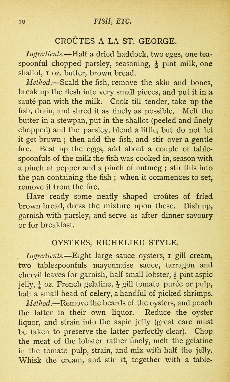 CROUTES A LA ST. GEORGE. Ingredients.—Half a dried haddock, two eggs, one tea- spoonful chopped parsley, seasoning, pint milk, one shallot, I oz. butter, brown bread. Method.—Scald the fish, remove the skin and bones, break up the flesh into very small pieces, and put it in a saute-pan with the milk. Cook till tender, take up the fish, drain, and shred it as finely as possible. Melt the butter in a stewpan, put in the shallot (peeled and finely chopped) and the parsley, blend a little, but do not let it get brown ; then add the fish, and stir over a gentle fire. Beat up the eggs, add about a couple of table- spoonfuls of the milk the fish was cooked in, season with a pinch of pepper and a pinch of nutmeg ; stir this into the pan containing the fish ; when it commences to set, remove it from the fire. Have ready some neatly shaped croutes of fried brown bread, dress the mixture upon these. Dish up, garnish with parsley, and serve as after dinner savoury or for breakfast. OYSTERS, RICHELIEU STYLE. Ingredients.—Eight large sauce oysters, i gill cream, two tablespoonfuls mayonnaise sauce, tarragon and chervil leaves for garnish, half small lobster, J pint aspic jelly, J oz. French gelatine, J gill tomato puree or pulp, half a small head of celery, a handful of picked shrimps. Method.—Remove the beards of the oysters, and poach the latter in their own liquor. Reduce the oyster liquor, and strain into the aspic jelly (great care must be taken to preserve the latter perfectly clear). Chop the meat of the lobster rather finely, melt the gelatine in the tomato pulp, strain, and mix with half the jelly. Whisk the cream, and stir it, together with a table-