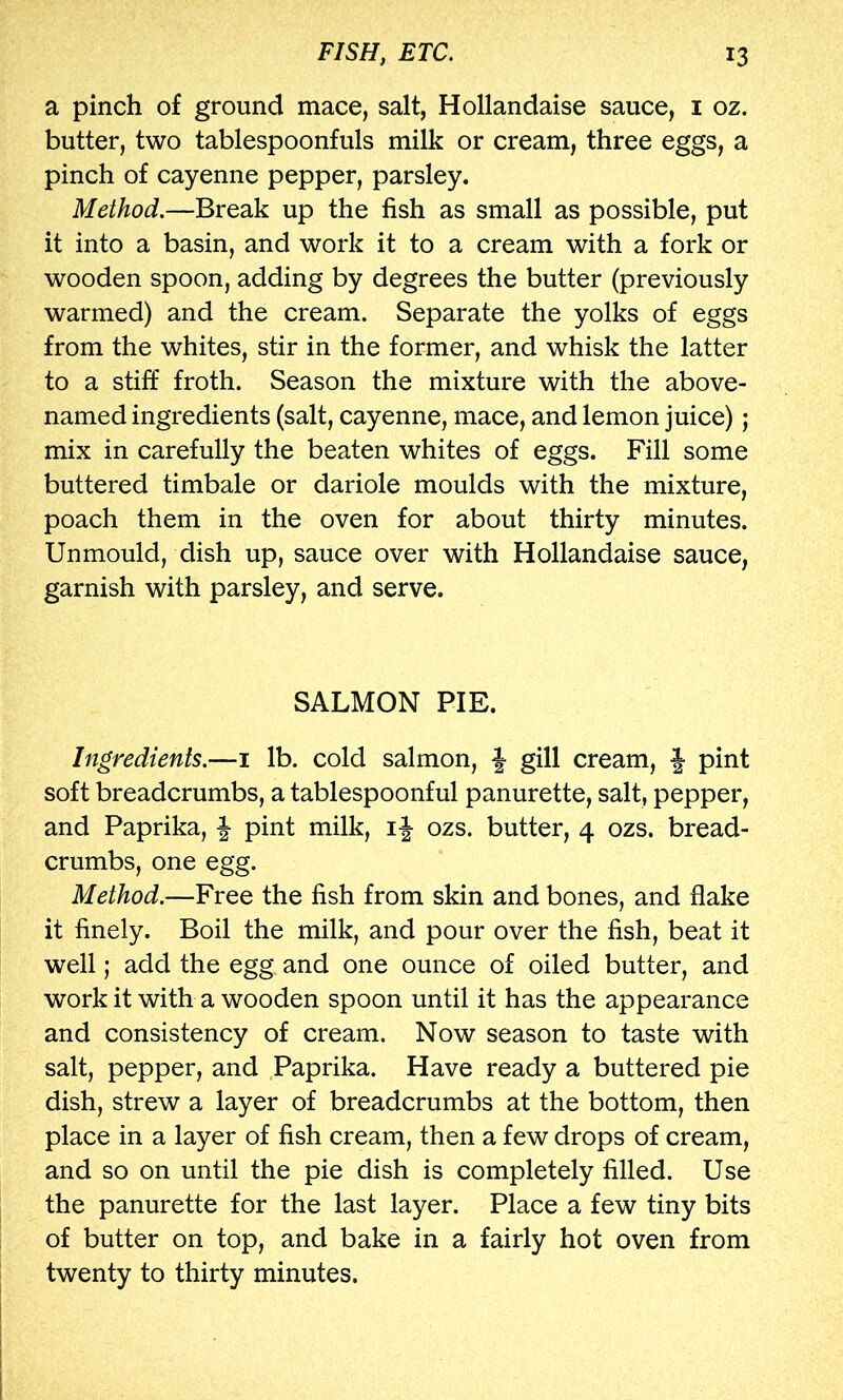 a pinch of ground mace, salt, Hollandaise sauce, i oz. butter, two tablespoonfuls milk or cream, three eggs, a pinch of cayenne pepper, parsley. Method.—Break up the fish as small as possible, put it into a basin, and work it to a cream with a fork or wooden spoon, adding by degrees the butter (previously warmed) and the cream. Separate the yolks of eggs from the whites, stir in the former, and whisk the latter to a stiff froth. Season the mixture with the above- named ingredients (salt, cayenne, mace, and lemon juice); mix in carefully the beaten whites of eggs. Fill some buttered timbale or dariole moulds with the mixture, poach them in the oven for about thirty minutes. Unmould, dish up, sauce over with Hollandaise sauce, garnish with parsley, and serve. SALMON PIE. Ingredients.—i lb. cold salmon, gill cream, J pint soft breadcrumbs, a tablespoonful panurette, salt, pepper, and Paprika, | pint milk, if ozs. butter, 4 ozs. bread- crumbs, one egg. Method.—Free the fish from skin and bones, and flake it finely. Boil the milk, and pour over the fish, beat it well; add the egg and one ounce of oiled butter, and work it with a wooden spoon until it has the appearance and consistency of cream. Now season to taste with salt, pepper, and Paprika. Have ready a buttered pie dish, strew a layer of breadcrumbs at the bottom, then place in a layer of fish cream, then a few drops of cream, and so on until the pie dish is completely filled. Use the panurette for the last layer. Place a few tiny bits of butter on top, and bake in a fairly hot oven from twenty to thirty minutes.