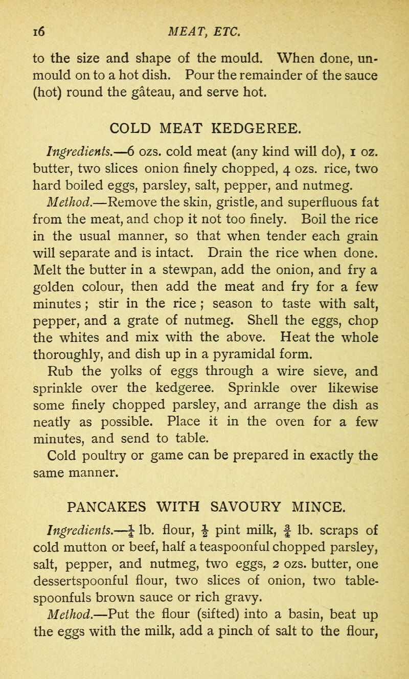 to the size and shape of the mould. When done, un- mould on to a hot dish. Pour the remainder of the sauce (hot) round the gateau, and serve hot. COLD MEAT KEDGEREE. Ingredients.—6 ozs. cold meat (any kind will do), i oz. butter, two slices onion finely chopped, 4 ozs. rice, two hard boiled eggs, parsley, salt, pepper, and nutmeg. Method.—Remove the skin, gristle, and superfluous fat from the meat, and chop it not too finely. Boil the rice in the usual manner, so that when tender each grain will separate and is intact. Drain the rice when done. Melt the butter in a stewpan, add the onion, and fry a golden colour, then add the meat and fry for a few minutes; stir in the rice; season to taste with salt, pepper, and a grate of nutmeg. Shell the eggs, chop the whites and mix with the above. Heat the whole thoroughly, and dish up in a pyramidal form. Rub the yolks of eggs through a wire sieve, and sprinkle over the kedgeree. Sprinkle over likewise some finely chopped parsley, and arrange the dish as neatly as possible. Place it in the oven for a few minutes, and send to table. Cold poultry or game can be prepared in exactly the same manner. PANCAKES WITH SAVOURY MINCE. Ingredients.—^ lb. flour, J pint milk, f lb. scraps of cold mutton or beef, half a teaspoonful chopped parsley, salt, pepper, and nutmeg, two eggs, 2 ozs. butter, one dessertspoonful flour, two slices of onion, two table- spoonfuls brown sauce or rich gravy. Method.—Put the flour (sifted) into a basin, beat up the eggs with the milk, add a pinch of salt to the flour,