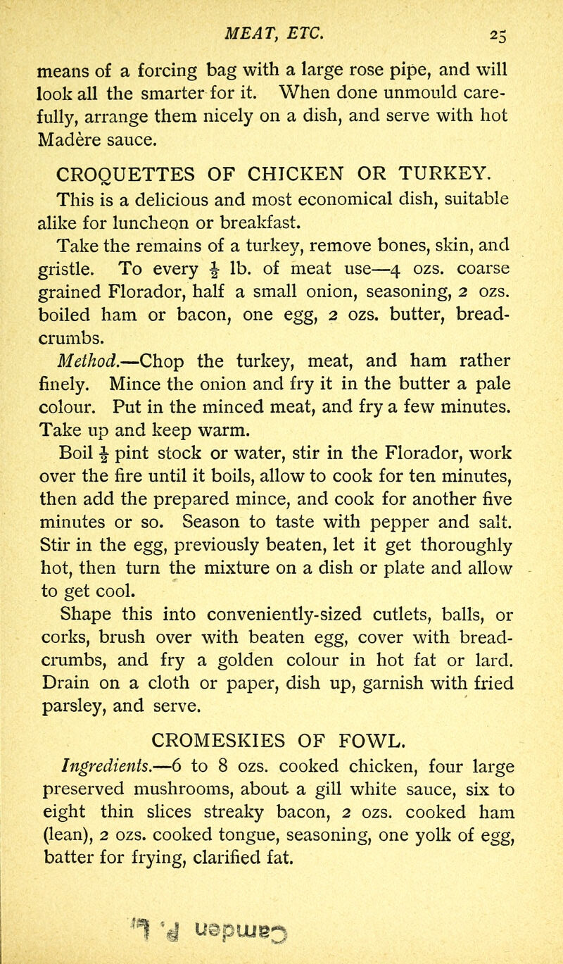 means of a forcing bag with a large rose pipe, and will look all the smarter for it. When done unmoiild care- fully, arrange them nicely on a dish, and serve with hot Mad ere sauce. CROQUETTES OF CHICKEN OR TURKEY. This is a delicious and most economical dish, suitable alike for luncheon or breakfast. Take the remains of a turkey, remove bones, skin, and gristle. To every f lb. of meat use—4 ozs. coarse grained Florador, half a small onion, seasoning, 2 ozs. boiled ham or bacon, one egg, 2 ozs. butter, bread- crumbs. Method.—Chop the turkey, meat, and ham rather finely. Mince the onion and fry it in the butter a pale colour. Put in the minced meat, and fry a few minutes. Take up and keep warm. Boil pint stock or water, stir in the Florador, work over the fire until it boils, allow to cook for ten minutes, then add the prepared mince, and cook for another five minutes or so. Season to taste with pepper and salt. Stir in the egg, previously beaten, let it get thoroughly hot, then turn the mixture on a dish or plate and allow to get cool. Shape this into conveniently-sized cutlets, balls, or corks, brush over with beaten egg, cover with bread- crumbs, and fry a golden colour in hot fat or lard. Drain on a cloth or paper, dish up, garnish with fried parsley, and serve. CROMESKIES OF FOWL. Ingredients.—6 to 8 ozs. cooked chicken, four large preserved mushrooms, about a gill white sauce, six to eight thin slices streaky bacon, 2 ozs. cooked ham (lean), 2 ozs. cooked tongue, seasoning, one yolk of egg, batter for frying, clarified fat. ■'i uepuje;^.