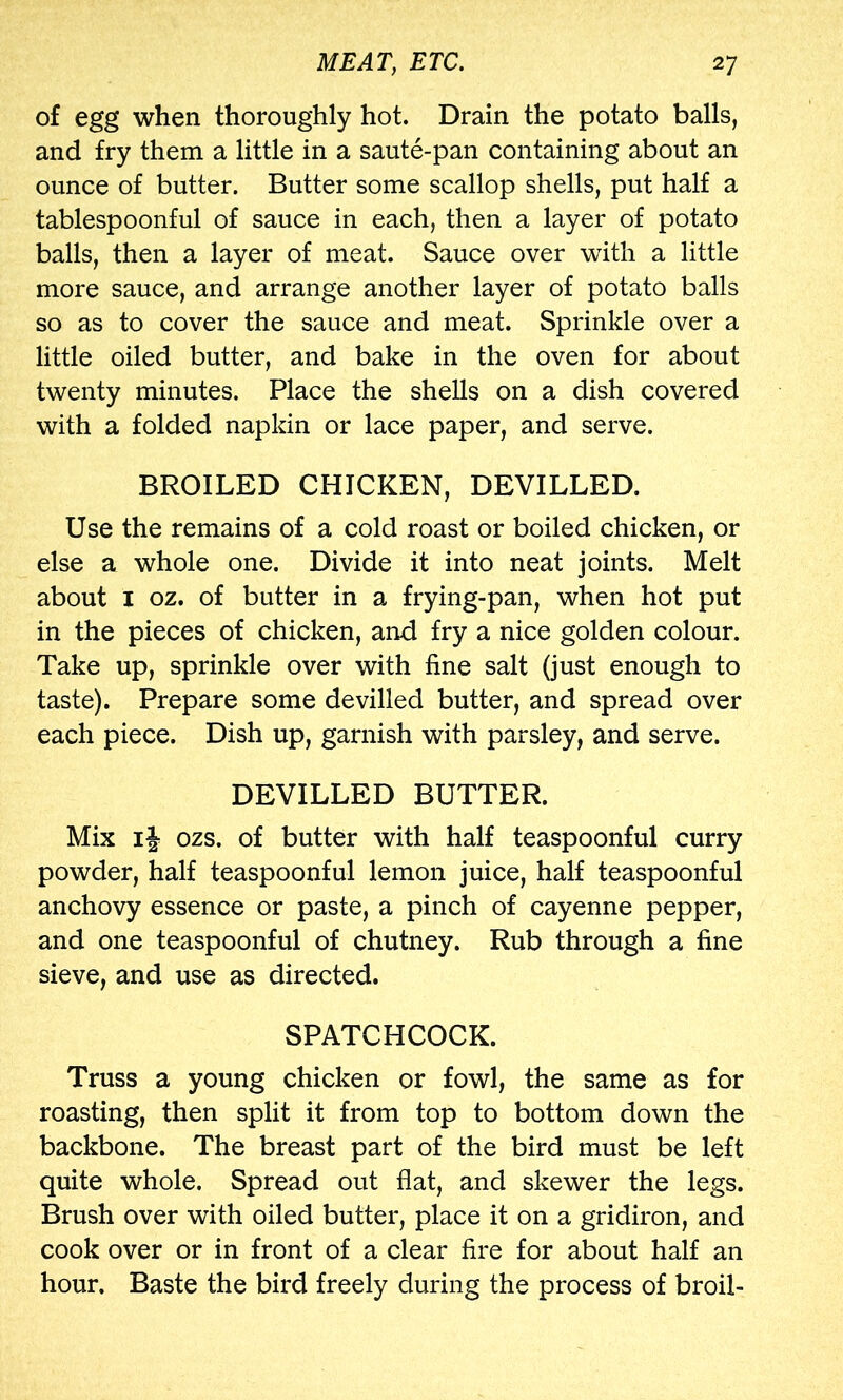 of egg when thoroughly hot. Drain the potato balls, and fry them a little in a saute-pan containing about an ounce of butter. Butter some scallop shells, put half a tablespoonful of sauce in each, then a layer of potato balls, then a layer of meat. Sauce over with a little more sauce, and arrange another layer of potato balls so as to cover the sauce and meat. Sprinkle over a little oiled butter, and bake in the oven for about twenty minutes. Place the shells on a dish covered with a folded napkin or lace paper, and serve. BROILED CHICKEN, DEVILLED. Use the remains of a cold roast or boiled chicken, or else a whole one. Divide it into neat joints. Melt about I oz. of butter in a frying-pan, when hot put in the pieces of chicken, and fry a nice golden colour. Take up, sprinkle over with fine salt (just enough to taste). Prepare some devilled butter, and spread over each piece. Dish up, garnish with parsley, and serve. DEVILLED BUTTER. Mix ij ozs. of butter with half teaspoonful curry powder, half teaspoonful lemon juice, half teaspoonful anchovy essence or paste, a pinch of cayenne pepper, and one teaspoonful of chutney. Rub through a fine sieve, and use as directed. SPATCHCOCK. Truss a young chicken or fowl, the same as for roasting, then split it from top to bottom down the backbone. The breast part of the bird must be left quite whole. Spread out flat, and skewer the legs. Brush over with oiled butter, place it on a gridiron, and cook over or in front of a clear fire for about half an hour. Baste the bird freely during the process of broil-