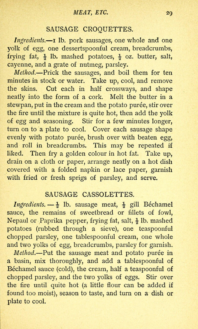 SAUSAGE CROQUETTES. Ingredients.—i lb. pork sausages, one whole and one yolk of egg, one dessertspoonful cream, breadcrumbs, frying fat, f lb. mashed potatoes, ^ oz. butter, salt, cayenne, and a grate of nutmeg, parsley. Method.—Prick the sausages, and boil them for ten minutes in stock or water. Take up, cool, and remove the skins. Cut each in half crossways, and shape neatly into the form of a cork. Melt the butter in a stewpan, put in the cream and the potato puree, stir over the fire until the mixture is quite hot, then add the yolk of egg and seasoning. Stir for a few minutes longer, turn on to a plate to cool. Cover each sausage shape evenly with potato puree, brush over with beaten egg, and roll in breadcrumbs. This may be repeated if liked. Then fry a golden colour in hot fat. Take up, drain on a cloth or paper, arrange neatly on a hot dish covered with a folded napkin or lace paper, garnish with fried or fresh sprigs of parsley, and serve. SAUSAGE CASSOLETTES. Ingredients. — f lb. sausage meat, J gill Bechamel sauce, the remains of sweetbread or fillets of fowl, Nepaul or Paprika pepper, frying fat, salt, J lb. mashed potatoes (rubbed through a sieve), one teaspoonful chopped parsley, one tablespoonful cream, one whole and two yolks of egg, breadcrumbs, parsley for garnish. Method.—Put the sausage meat and potato puree in a basin, mix thoroughly, and add a tablespoonful of Bechamel sauce (cold), the cream, half a teaspoonful of chopped parsley, and the two yolks of eggs. Stir over the fire until quite hot (a little flour can be added if found too moist), season to taste, and turn on a dish or plate to cool.