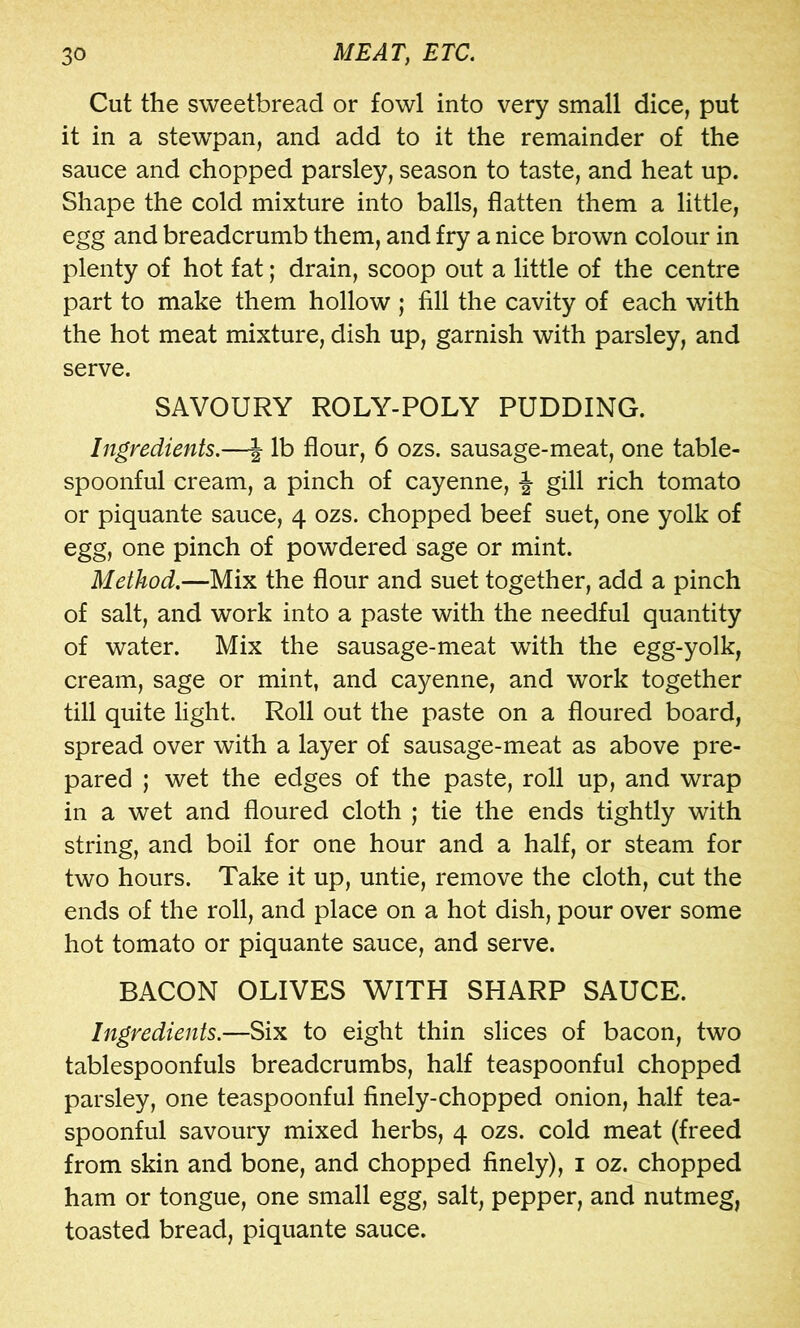 Cut the sweetbread or fowl into very small dice, put it in a stewpan, and add to it the remainder of the sauce and chopped parsley, season to taste, and heat up. Shape the cold mixture into balls, flatten them a little, egg and breadcrumb them, and fry a nice brown colour in plenty of hot fat; drain, scoop out a little of the centre part to make them hollow ; fill the cavity of each with the hot meat mixture, dish up, garnish with parsley, and serve. SAVOURY ROLY-POLY PUDDING. Ingredients.—J lb flour, 6 ozs. sausage-meat, one table- spoonful cream, a pinch of cayenne, f gill rich tomato or piquante sauce, 4 ozs. chopped beef suet, one yolk of egg, one pinch of powdered sage or mint. Method.—Mix the flour and suet together, add a pinch of salt, and work into a paste with the needful quantity of water. Mix the sausage-meat with the egg-yolk, cream, sage or mint, and cayenne, and work together till quite light. Roll out the paste on a floured board, spread over with a layer of sausage-meat as above pre- pared ; wet the edges of the paste, roll up, and wrap in a wet and floured cloth ; tie the ends tightly with string, and boil for one hour and a half, or steam for two hours. Take it up, untie, remove the cloth, cut the ends of the roll, and place on a hot dish, pour over some hot tomato or piquante sauce, and serve. BACON OLIVES WITH SHARP SAUCE. Ingredients.—Six to eight thin slices of bacon, two tablespoonfuls breadcrumbs, half teaspoonful chopped parsley, one teaspoonful finely-chopped onion, half tea- spoonful savoury mixed herbs, 4 ozs. cold meat (freed from skin and bone, and chopped finely), i oz. chopped ham or tongue, one small egg, salt, pepper, and nutmeg, toasted bread, piquante sauce.