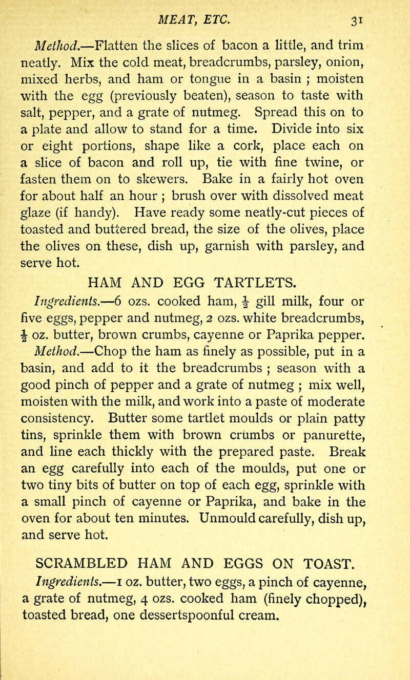 Method.—Flatten the slices of bacon a little, and trim neatly. Mix the cold meat, breadcrumbs, parsley, onion, mixed herbs, and ham or tongue in a basin ; moisten with the egg (previously beaten), season to taste with salt, pepper, and a grate of nutmeg. Spread this on to a plate and allow to stand for a time. Divide into six or eight portions, shape like a cork, place each on a slice of bacon and roll up, tie with fine twine, or fasten them on to skewers. Bake in a fairly hot oven for about half an hour ; brush over with dissolved meat glaze (if handy). Have ready some neatly-cut pieces of toasted and buttered bread, the size of the olives, place the olives on these, dish up, garnish with parsley, and serve hot. HAM AND EGG TARTLETS. Ingredients.—6 ozs. cooked ham, ^ gill milk, four or five eggs, pepper and nutmeg, 2 ozs. white breadcrumbs, ^ oz. butter, brown crumbs, cayenne or Paprika pepper. Method.—Chop the ham as finely as possible, put in a basin, and add to it the breadcrumbs ; season with a good pinch of pepper and a grate of nutmeg ; mix well, moisten with the milk, and work into a paste of moderate consistency. Butter some tartlet moulds or plain patty tins, sprinkle them with brown crumbs or panurette, and line each thickly with the prepared paste. Break an egg carefully into each of the moulds, put one or two tiny bits of butter on top of each egg, sprinkle with a small pinch of cayenne or Paprika, and bake in the oven for about ten minutes. Unmould carefully, dish up, and serve hot. SCRAMBLED HAM AND EGGS ON TOAST. Ingredients.—i oz. butter, two eggs, a pinch of cayenne, a grate of nutmeg, 4 ozs. cooked ham (finely chopped), toasted bread, one dessertspoonful cream.