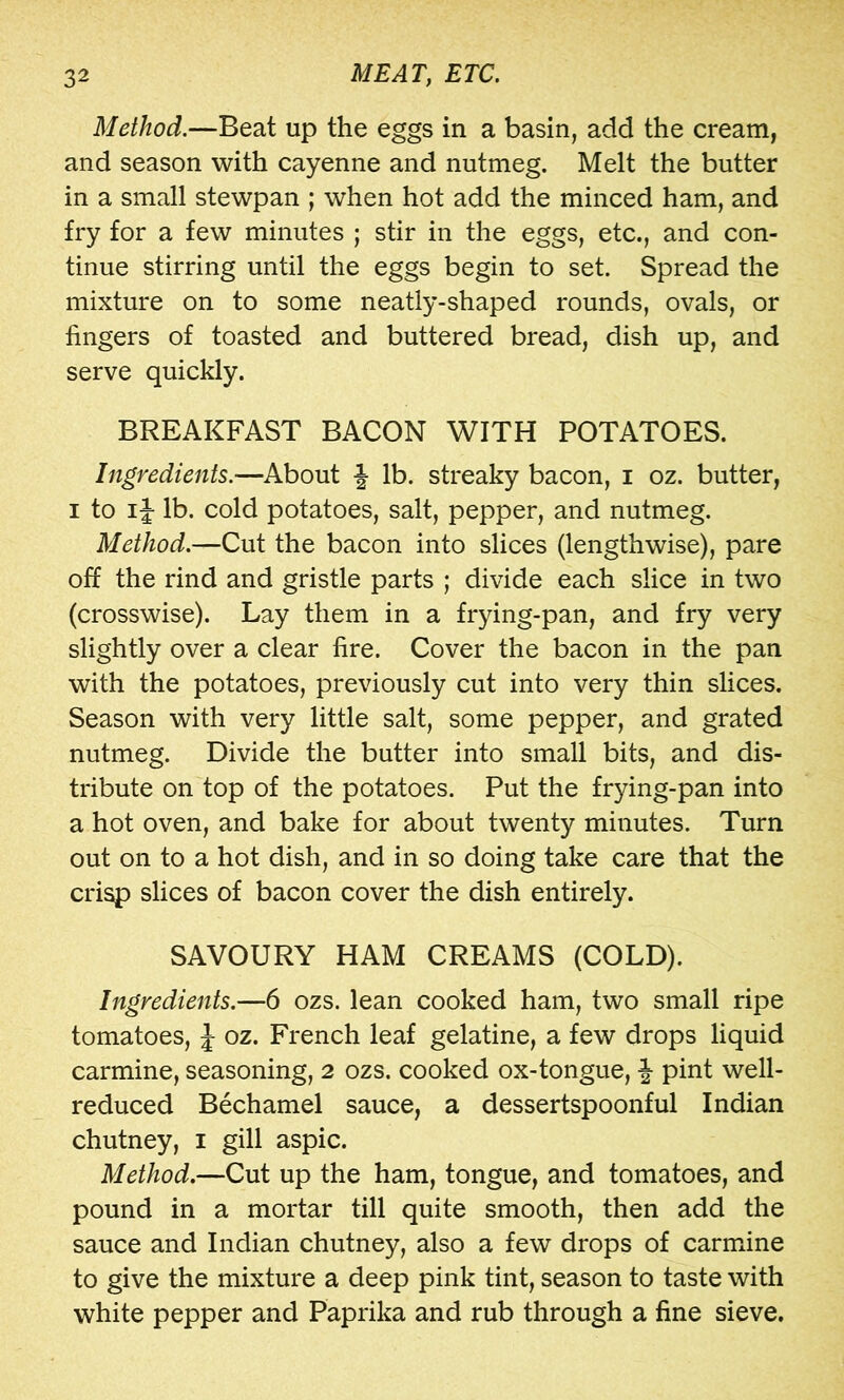 Method.—Beat up the eggs in a basin, add the cream, and season with cayenne and nutmeg. Melt the butter in a small stewpan ; when hot add the minced ham, and fry for a few minutes ; stir in the eggs, etc., and con- tinue stirring until the eggs begin to set. Spread the mixture on to some neatly-shaped rounds, ovals, or fingers of toasted and buttered bread, dish up, and serve quickly. BREAKFAST BACON WITH POTATOES. Ingredients.—About J lb. streaky bacon, i oz. butter, I to IJ lb. cold potatoes, salt, pepper, and nutmeg. Method.—Cut the bacon into slices (lengthwise), pare off the rind and gristle parts ; divide each slice in two (crosswise). Lay them in a frying-pan, and fry very slightly over a clear fire. Cover the bacon in the pan with the potatoes, previously cut into very thin slices. Season with very little salt, some pepper, and grated nutmeg. Divide the butter into small bits, and dis- tribute on top of the potatoes. Put the frying-pan into a hot oven, and bake for about twenty minutes. Turn out on to a hot dish, and in so doing take care that the crisp slices of bacon cover the dish entirely. SAVOURY HAM CREAMS (COLD). Ingredients.—6 ozs. lean cooked ham, two small ripe tomatoes, J oz. French leaf gelatine, a few drops liquid carmine, seasoning, 2 ozs. cooked ox-tongue, J pint well- reduced Bechamel sauce, a dessertspoonful Indian chutney, i gill aspic. Method.—Cut up the ham, tongue, and tomatoes, and pound in a mortar till quite smooth, then add the sauce and Indian chutney, also a few drops of carmine to give the mixture a deep pink tint, season to taste with white pepper and Paprika and rub through a fine sieve.