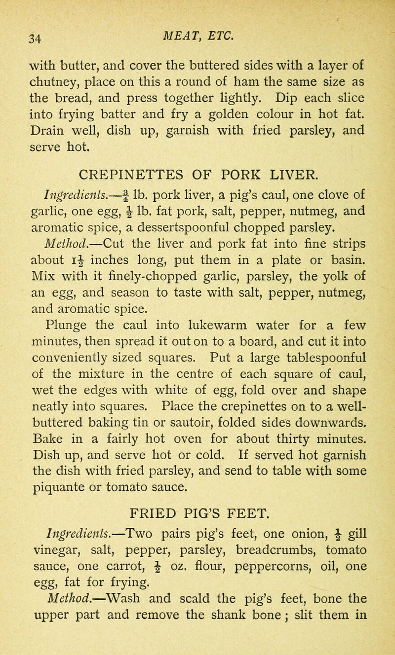 with butter, and cover the buttered sides with a layer of chutney, place on this a round of ham the same size as the bread, and press together lightly. Dip each slice into frying batter and fry a golden colour in hot fat. Drain well, dish up, garnish with fried parsley, and serve hot. CREPINETTES OF PORK LIVER. Ingredients.—f lb. pork liver, a pig’s caul, one clove of garlic, one egg, f lb. fat pork, salt, pepper, nutmeg, and aromatic spice, a dessertspoonful chopped parsley. Method.—Cut the liver and pork fat into fine strips about ij inches long, put them in a plate or basin. Mix with it finely-chopped garlic, parsley, the yolk of an egg, and season to taste with salt, pepper, nutmeg, and aromatic spice. Plunge the caul into lukewarm water for a few minutes, then spread it out on to a board, and cut it into conveniently sized squares. Put a large tablespoonful of the mixture in the centre of each square of caul, wet the edges with white of egg, fold over and shape neatly into squares. Place the crepinettes on to a well- buttered baking tin or sautoir, folded sides downwards. Bake in a fairly hot oven for about thirty minutes. Dish up, and serve hot or cold. If served hot garnish the dish with fried parsley, and send to table with some piquante or tomato sauce. FRIED PIG’S FEET. Ingredients.—Two pairs pig’s feet, one onion, J gill vinegar, salt, pepper, parsley, breadcrumbs, tomato sauce, one carrot, \ oz. flour, peppercorns, oil, one egg, fat for frying. Method.—Wash and scald the pig’s feet, bone the upper part and remove the shank bone j slit them in