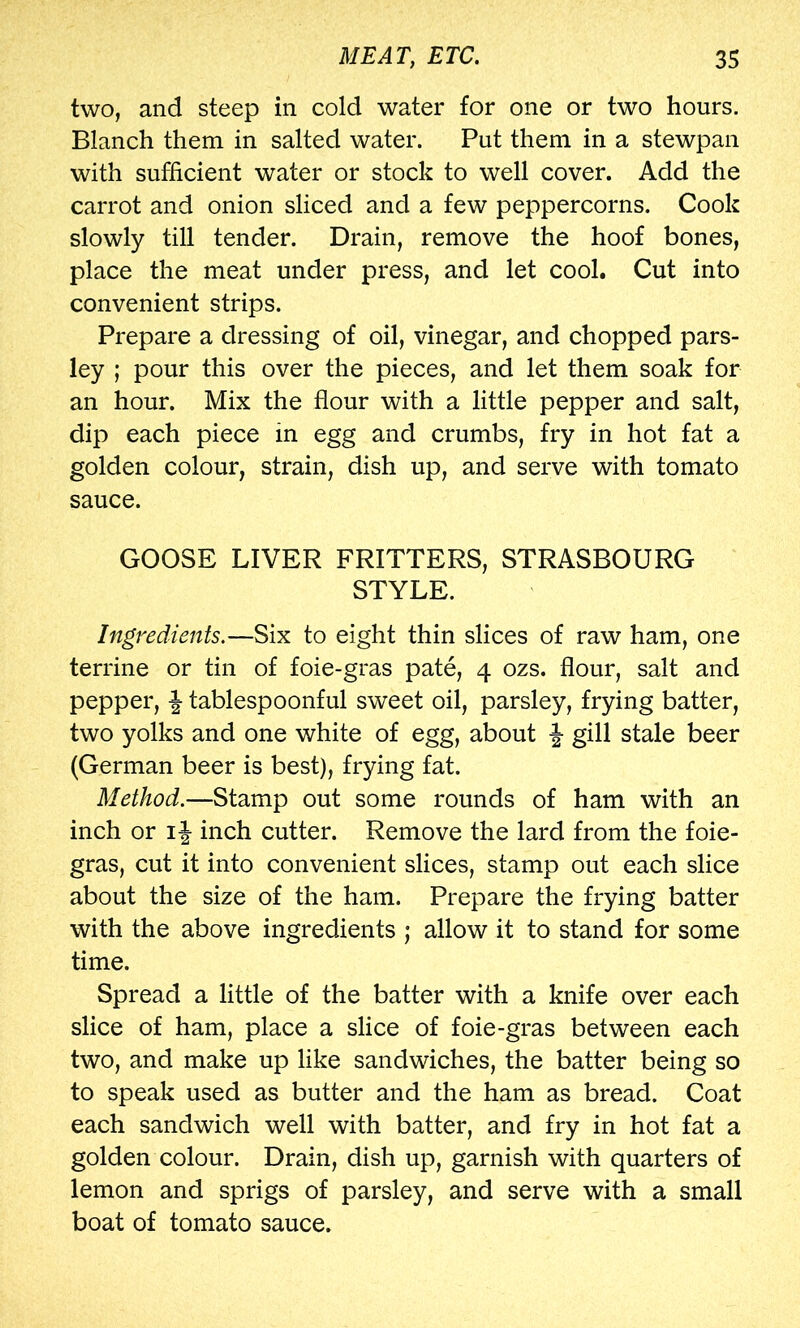 two, and steep in cold water for one or two hours. Blanch them in salted water. Put them in a stewpan with sufficient water or stock to well cover. Add the carrot and onion sliced and a few peppercorns. Cook slowly till tender. Drain, remove the hoof bones, place the meat under press, and let cool. Cut into convenient strips. Prepare a dressing of oil, vinegar, and chopped pars- ley ; pour this over the pieces, and let them soak for an hour. Mix the flour with a little pepper and salt, dip each piece in egg and crumbs, fry in hot fat a golden colour, strain, dish up, and serve with tomato sauce. GOOSE LIVER FRITTERS, STRASBOURG STYLE. Ingredients.—Six to eight thin slices of raw ham, one terrine or tin of foie-gras pate, 4 ozs. flour, salt and pepper, | tablespoonful sweet oil, parsley, frying batter, two yolks and one white of egg, about f gill stale beer (German beer is best), frying fat. Method.—Stamp out some rounds of ham with an inch or i|- inch cutter. Remove the lard from the foie- gras, cut it into convenient slices, stamp out each slice about the size of the ham. Prepare the frying batter with the above ingredients ; allow it to stand for some time. Spread a little of the batter with a knife over each slice of ham, place a slice of foie-gras between each two, and make up like sandwiches, the batter being so to speak used as butter and the ham as bread. Coat each sandwich well with batter, and fry in hot fat a golden colour. Drain, dish up, garnish with quarters of lemon and sprigs of parsley, and serve with a small boat of tomato sauce.