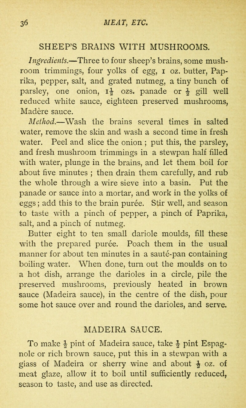 SHEEP’S BRAINS WITH MUSHROOMS. Ingredients.—Three to four sheep’s brains, some mush- room trimmings, four yolks of egg, i oz. butter. Pap- rika, pepper, salt, and grated nutmeg, a tiny bunch of parsley, one onion, ozs. panade or J gill well reduced white sauce, eighteen preserved mushrooms, Madere sauce. Method.—Wash the brains several times in salted water, remove the skin and wash a second time in fresh water. Peel and slice the onion ; put this, the parsley, and fresh mushroom trimmings in a stewpan half filled with water, plunge in the brains, and let them boil for about five minutes ; then drain them carefully, and rub the whole through a wire sieve into a basin. Put the panade or sauce into a mortar, and work in the yolks of eggs; add this to the brain puree. Stir w^ell, and season to taste with a pinch of pepper, a pinch of Paprika, salt, and a pinch of nutmeg. Butter eight to ten small dariole moulds, fill these with the prepared puree. Poach them in the usual manner for about ten minutes in a saute-pan containing boiling water. When done, turn out the moulds on to a hot dish, arrange the darioles in a circle, pile the preserved mushrooms, previously heated in brown sauce (Madeira sauce), in the centre of the dish, pour some hot sauce over and round the darioles, and serve. MADEIRA SAUCE. To make J pint of Madeira sauce, take | pint Espag- nole or rich brown sauce, put this in a stewpan with a glass of Madeira or sherry wine and about J oz. of meat glaze, allow it to boil until sufficiently reduced, season to taste, and use as directed.