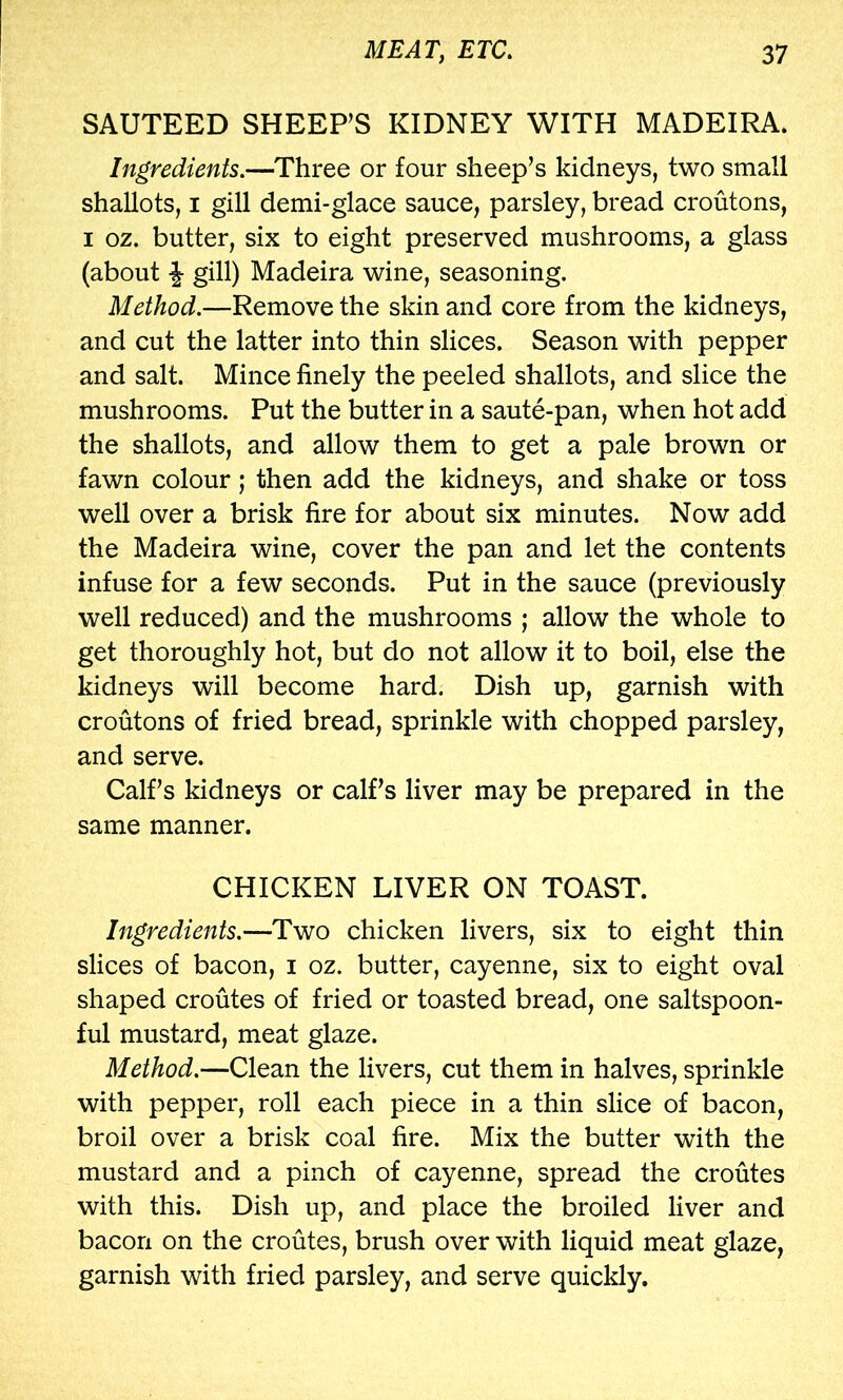 SAUTEED SHEEPS KIDNEY WITH MADEIRA. Ingredients.—Three or four sheep’s kidneys, two small shallots, I gill demi-glace sauce, parsley, bread croutons, I oz. butter, six to eight preserved mushrooms, a glass (about \ gill) Madeira wine, seasoning. Method.—Remove the skin and core from the kidneys, and cut the latter into thin slices. Season with pepper and salt. Mince finely the peeled shallots, and slice the mushrooms. Put the butter in a saute-pan, when hot add the shallots, and allow them to get a pale brown or fawn colour; then add the kidneys, and shake or toss well over a brisk fire for about six minutes. Now add the Madeira wine, cover the pan and let the contents infuse for a few seconds. Put in the sauce (previously well reduced) and the mushrooms ; allow the whole to get thoroughly hot, but do not allow it to boil, else the kidneys will become hard. Dish up, garnish with croutons of fried bread, sprinkle with chopped parsley, and serve. Calf’s kidneys or calf’s liver may be prepared in the same manner. CHICKEN LIVER ON TOAST. Ingredients.—Two chicken livers, six to eight thin slices of bacon, i oz. butter, cayenne, six to eight oval shaped croutes of fried or toasted bread, one saltspoon- ful mustard, meat glaze. Method.—Clean the livers, cut them in halves, sprinkle with pepper, roll each piece in a thin slice of bacon, broil over a brisk coal fire. Mix the butter with the mustard and a pinch of cayenne, spread the croutes with this. Dish up, and place the broiled liver and bacon on the croutes, brush over with liquid meat glaze, garnish with fried parsley, and serve quickly.