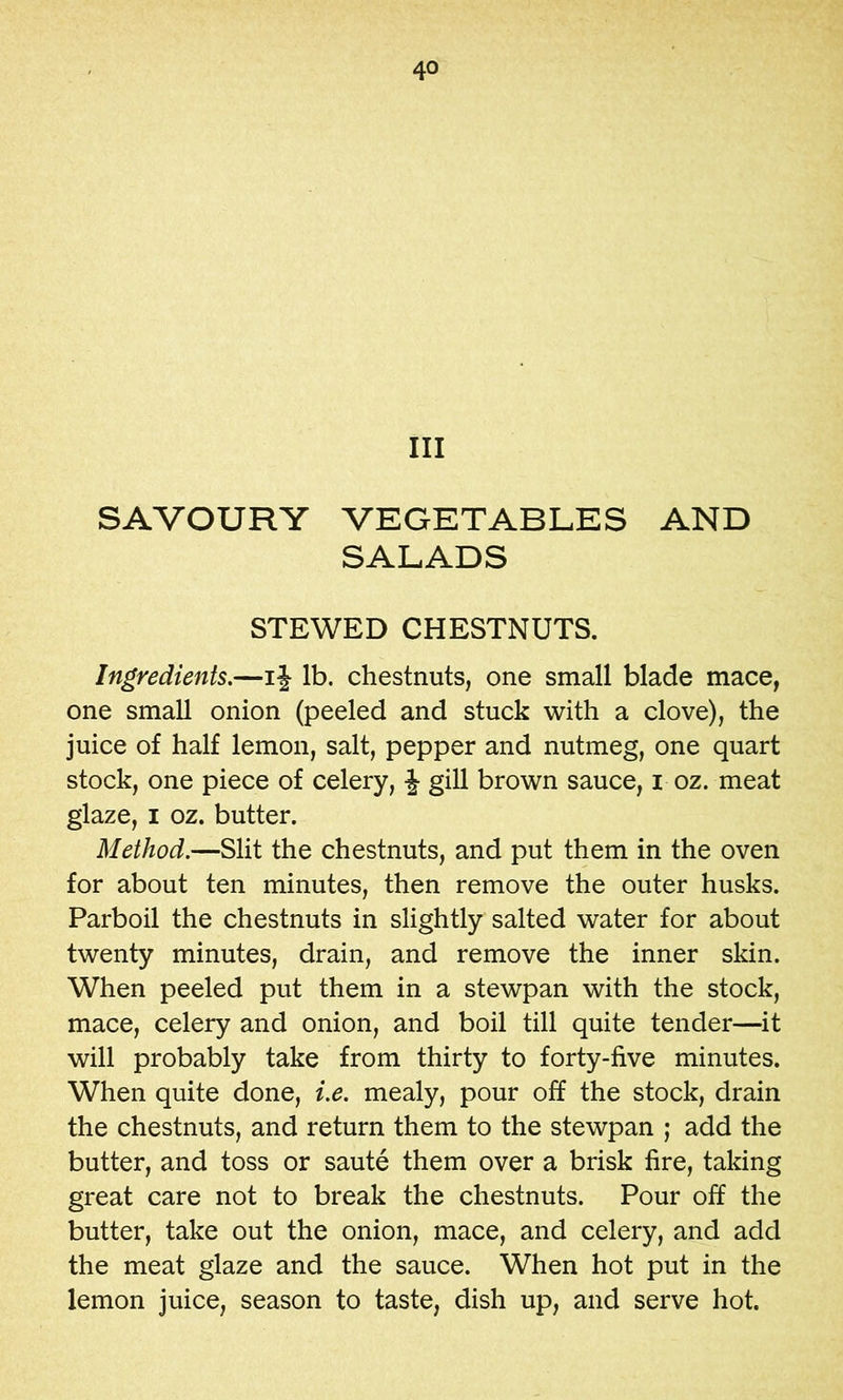 III SAVOURY VEGETABLES AND SALADS STEWED CHESTNUTS. Ingredients.—ij lb. chestnuts, one small blade mace, one small onion (peeled and stuck with a clove), the juice of half lemon, salt, pepper and nutmeg, one quart stock, one piece of celery, J gill brown sauce, i oz. meat glaze, I oz. butter. Method.—Slit the chestnuts, and put them in the oven for about ten minutes, then remove the outer husks. Parboil the chestnuts in slightly salted water for about twenty minutes, drain, and remove the inner skin. When peeled put them in a stewpan with the stock, mace, celery and onion, and boil till quite tender—it will probably take from thirty to forty-five minutes. When quite done, i.e. mealy, pour off the stock, drain the chestnuts, and return them to the stewpan ; add the butter, and toss or saute them over a brisk fire, taking great care not to break the chestnuts. Pour off the butter, take out the onion, mace, and celery, and add the meat glaze and the sauce. When hot put in the lemon juice, season to taste, dish up, and serve hot.