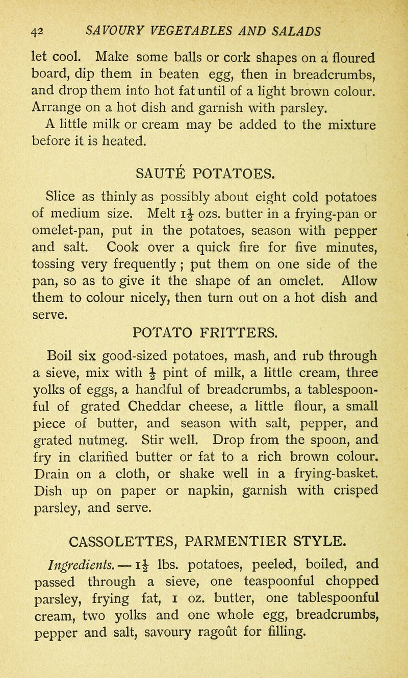 let cool. Make some balls or cork shapes on a floured board, dip them in beaten egg, then in breadcrumbs, and drop them into hot fat until of a light brown colour. Arrange on a hot dish and garnish with parsley. A little milk or cream may be added to the mixture before it is heated. SAUTE POTATOES. Slice as thinly as possibly about eight cold potatoes of medium size. Melt ij- ozs. butter in a frying-pan or omelet-pan, put in the potatoes, season with pepper and salt. Cook over a quick fire for five minutes, tossing very frequently; put them on one side of the pan, so as to give it the shape of an omelet. Allow them to colour nicely, then turn out on a hot dish and serve. POTATO FRITTERS. Boil six good-sized potatoes, mash, and rub through a sieve, mix with J pint of milk, a little cream, three yolks of eggs, a handful of breadcrumbs, a tablespoon- ful of grated Cheddar cheese, a little flour, a small piece of butter, and season with salt, pepper, and grated nutmeg. Stir well. Drop from the spoon, and fry in clarified butter or fat to a rich brown colour. Drain on a cloth, or shake well in a frying-basket. Dish up on paper or napkin, garnish with crisped parsley, and serve. CASSOLETTES, PARMENTIER STYLE. Ingredients, — li lbs. potatoes, peeled, boiled, and passed through a sieve, one teaspoonful chopped parsley, frying fat, i oz. butter, one tablespoonful cream, two yolks and one whole egg, breadcrumbs, pepper and salt, savoury ragout for filling.