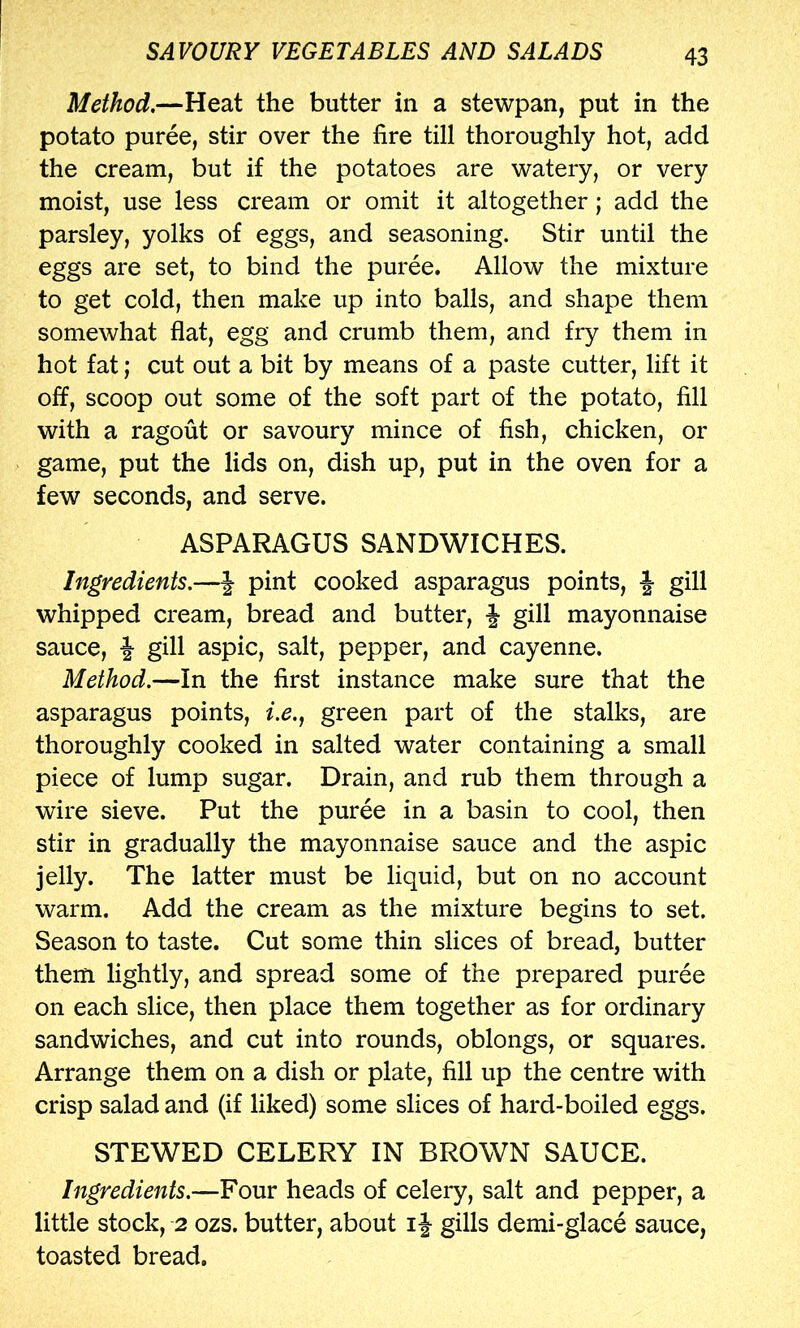 Method.—Heat the butter in a stewpan, put in the potato puree, stir over the lire till thoroughly hot, add the cream, but if the potatoes are watery, or very moist, use less cream or omit it altogether; add the parsley, yolks of eggs, and seasoning. Stir until the eggs are set, to bind the puree. Allow the mixture to get cold, then make up into balls, and shape them somewhat flat, egg and crumb them, and fry them in hot fat; cut out a bit by means of a paste cutter, lift it off, scoop out some of the soft part of the potato, fill with a ragout or savoury mince of fish, chicken, or game, put the lids on, dish up, put in the oven for a few seconds, and serve. ASPARAGUS SANDWICHES. Ingredients.—J pint cooked asparagus points, gill whipped cream, bread and butter, J gill mayonnaise sauce, ^ gill aspic, salt, pepper, and cayenne. Method.—In the first instance make sure that the asparagus points, i.e., green part of the stalks, are thoroughly cooked in salted water containing a small piece of lump sugar. Drain, and rub them through a wire sieve. Put the puree in a basin to cool, then stir in gradually the mayonnaise sauce and the aspic jelly. The latter must be liquid, but on no account warm. Add the cream as the mixture begins to set. Season to taste. Cut some thin slices of bread, butter them lightly, and spread some of the prepared puree on each slice, then place them together as for ordinary sandwiches, and cut into rounds, oblongs, or squares. Arrange them on a dish or plate, fill up the centre with crisp salad and (if liked) some slices of hard-boiled eggs. STEWED CELERY IN BROWN SAUCE. Ingredients.—Four heads of celery, salt and pepper, a little stock, 2 ozs. butter, about ij gills demi-glace sauce, toasted bread.