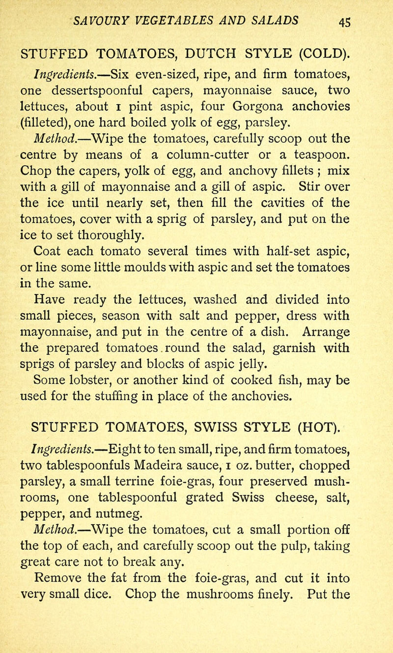 STUFFED TOMATOES, DUTCH STYLE (COLD). Ingredients,—Six even-sized, ripe, and firm tomatoes, one dessertspoonful capers, mayonnaise sauce, two lettuces, about i pint aspic, four Gorgona anchovies (filleted), one hard boiled yolk of egg, parsley. Method.—Wipe the tomatoes, carefully scoop out the centre by means of a column-cutter or a teaspoon. Chop the capers, yolk of egg, and anchovy fillets ; mix with a gill of mayonnaise and a gill of aspic. Stir over the ice until nearly set, then fill the cavities of the tomatoes, cover with a sprig of parsley, and put on the ice to set thoroughly. Coat each tomato several times with half-set aspic, or line some little moulds with aspic and set the tomatoes in the same. Have ready the lettuces, washed and divided into small pieces, season with salt and pepper, dress with mayonnaise, and put in the centre of a dish. Arrange the prepared tomatoes. round the salad, garnish with sprigs of parsley and blocks of aspic jelly. Some lobster, or another kind of cooked fish, may be used for the stuffing in place of the anchovies. STUFFED TOMATOES, SWISS STYLE (HOT). Ingredients.—Eight to ten small, ripe, and firm tomatoes, two tablespoonfuls Madeira sauce, i oz. butter, chopped parsley, a small terrine foie-gras, four preserved mush- rooms, one tablespoonful grated Swiss cheese, salt, pepper, and nutmeg. Method.—Wipe the tomatoes, cut a small portion off the top of each, and carefully scoop out the pulp, taking great care not to break any. Remove the fat from the foie-gras, and cut it into very small dice. Chop the mushrooms finely. Put the