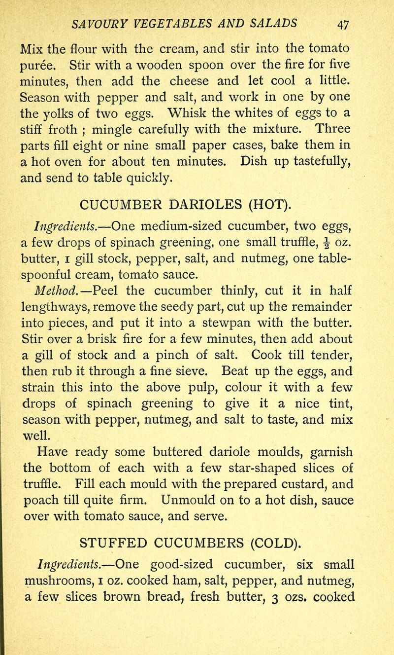 Mix the flour with the cream, and stir into the tomato puree. Stir with a wooden spoon over the fire for five minutes, then add the cheese and let cool a little. Season with pepper and salt, and work in one by one the yolks of two eggs. Whisk the whites of eggs to a stiff froth ; mingle carefully with the mixture. Three parts fill eight or nine small paper cases, bake them in a hot oven for about ten minutes. Dish up tastefully, and send to table quickly. CUCUMBER DARIOLES (HOT). Ingredients.—One medium-sized cucumber, two eggs, a few drops of spinach greening, one small truffle, oz. butter, I gill stock, pepper, salt, and nutmeg, one table- spoonful cream, tomato sauce. Method.—Peel the cucumber thinly, cut it in half lengthways, remove the seedy part, cut up the remainder into pieces, and put it into a stewpan with the butter. Stir over a brisk fire for a few minutes, then add about a gill of stock and a pinch of salt. Cook till tender, then rub it through a fine sieve. Beat up the eggs, and strain this into the above pulp, colour it with a few drops of spinach greening to give it a nice tint, season with pepper, nutmeg, and salt to taste, and mix well. Have ready some buttered dariole moulds, garnish the bottom of each with a few star-shaped slices of truffle. Fill each mould with the prepared custard, and poach till quite firm. Unmould on to a hot dish, sauce over with tomato sauce, and serve. STUFFED CUCUMBERS (COLD). Ingredients.—One good-sized cucumber, six small mushrooms, i oz. cooked ham, salt, pepper, and nutmeg, a few slices brown bread, fresh butter, 3 ozs. cooked