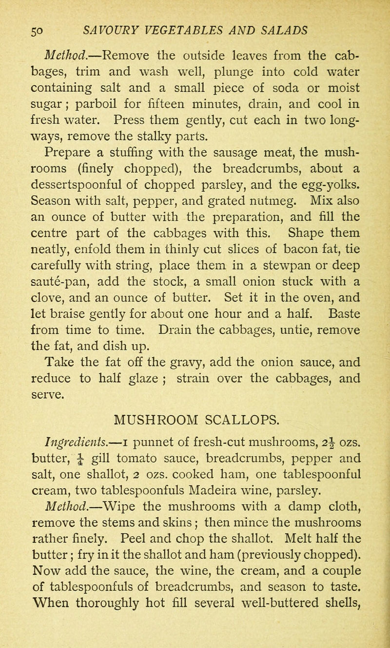 Method.—Remove the outside leaves from the cab- bages, trim and wash well, plunge into cold water containing salt and a small piece of soda or moist sugar; parboil for fifteen minutes, drain, and cool in fresh water. Press them gently, cut each in two long- ways, remove the stalky parts. Prepare a stuffing with the sausage meat, the mush- rooms (finely chopped), the breadcrumbs, about a dessertspoonful of chopped parsley, and the egg-yolks. Season with salt, pepper, and grated nutmeg. Mix also an ounce of butter with the preparation, and fill the centre part of the cabbages with this. Shape them neatly, enfold them in thinly cut slices of bacon fat, tie carefully with string, place them in a stewpan or deep saute-pan, add the stock, a small onion stuck with a clove, and an ounce of butter. Set it in the oven, and let braise gently for about one hour and a half. Baste from time to time. Drain the cabbages, untie, remove the fat, and dish up. Take the fat off the gravy, add the onion sauce, and reduce to half glaze ; strain over the cabbages, and serve. MUSHROOM SCALLOPS. Ingredients.—i punnet of fresh-cut mushrooms, 2j- ozs. butter, J gill tomato sauce, breadcrumbs, pepper and salt, one shallot, 2 ozs. cooked ham, one tablespoonful cream, two tablespoonfuls Madeira wine, parsley. Method.—Wipe the mushrooms with a damp cloth, remove the stems and skins; then mince the mushrooms rather finely. Peel and chop the shallot. Melt half the butter; fry in it the shallot and ham (previously chopped). Now add the sauce, the wine, the cream, and a couple of tablespoonfuls of breadcrumbs, and season to taste. When thoroughly hot fill several well-buttered shells,
