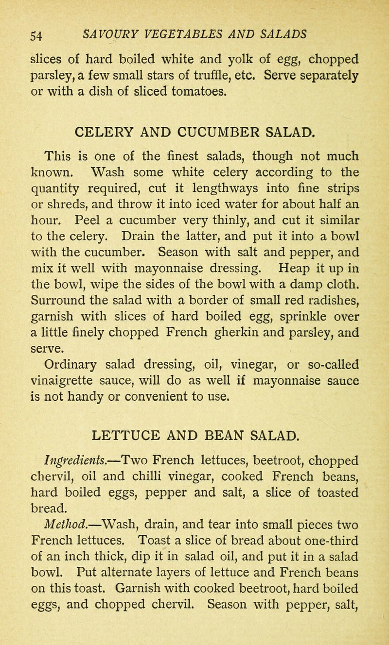 slices of hard boiled white and yolk of egg, chopped parsley, a few small stars of truffle, etc. Serve separately or with a dish of sliced tomatoes. CELERY AND CUCUMBER SALAD. This is one of the finest salads, though not much known. Wash some white celery according to the quantity required, cut it lengthways into fine strips or shreds, and throw it into iced water for about half an hour. Peel a cucumber very thinly, and cut it similar to the celery. Drain the latter, and put it into a bowl with the cucumber. Season with salt and pepper, and mix it well with mayonnaise dressing. Heap it up in the bowl, wipe the sides of the bowl with a damp cloth. Surround the salad with a border of small red radishes, garnish with slices of hard boiled egg, sprinkle over a little finely chopped French gherkin and parsley, and serve. Ordinary salad dressing, oil, vinegar, or so-called vinaigrette sauce, will do as well if mayonnaise sauce is not handy or convenient to use. LETTUCE AND BEAN SALAD. Ingredients.—Two French lettuces, beetroot, chopped chervil, oil and chilli vinegar, cooked French beans, hard boiled eggs, pepper and salt, a slice of toasted bread. Method.—Wash, drain, and tear into small pieces two French lettuces. Toast a slice of bread about one-third of an inch thick, dip it in salad oil, and put it in a salad bowl. Put alternate layers of lettuce and French beans on this toast. Garnish with cooked beetroot, hard boiled eggs, and chopped chervil. Season with pepper, salt.