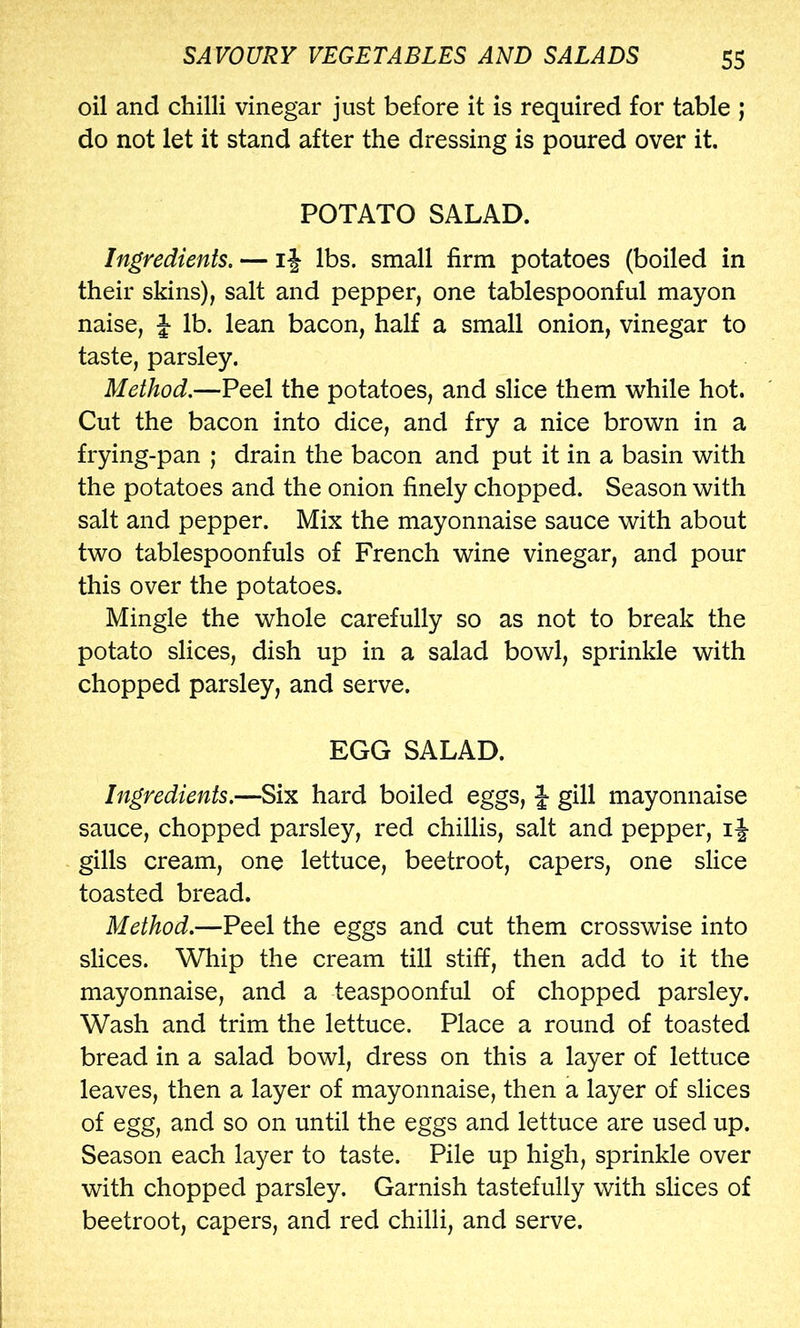 oil and chilli vinegar just before it is required for table j do not let it stand after the dressing is poured over it. POTATO SALAD. Ingredients. — iJ lbs. small firm potatoes (boiled in their skins), salt and pepper, one tablespoonful mayon naise, J- lb. lean bacon, half a small onion, vinegar to taste, parsley. Method.—Peel the potatoes, and slice them while hot. Cut the bacon into dice, and fry a nice brown in a frying-pan ; drain the bacon and put it in a basin with the potatoes and the onion finely chopped. Season with salt and pepper. Mix the mayonnaise sauce with about two tablespoonfuls of French wine vinegar, and pour this over the potatoes. Mingle the whole carefully so as not to break the potato slices, dish up in a salad bowl, sprinkle with chopped parsley, and serve. EGG SALAD. Ingredients.—Six hard boiled eggs, J gill mayonnaise sauce, chopped parsley, red chillis, salt and pepper, if gills cream, one lettuce, beetroot, capers, one slice toasted bread. Method.—Peel the eggs and cut them crosswise into slices. Whip the cream till stiff, then add to it the mayonnaise, and a teaspoonful of chopped parsley. Wash and trim the lettuce. Place a round of toasted bread in a salad bowl, dress on this a layer of lettuce leaves, then a layer of mayonnaise, then a layer of slices of egg, and so on until the eggs and lettuce are used up. Season each layer to taste. Pile up high, sprinkle over with chopped parsley. Garnish tastefully with slices of beetroot, capers, and red chilli, and serve.