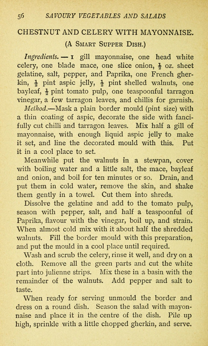 CHESTNUT AND CELERY WITH MAYONNAISE. (A Smart Supper Dish.) Ingredients, — i gill mayonnaise, one head white celery, one blade mace, one slice onion, J oz. sheet gelatine, salt, pepper, and Paprika, one French gher- kin, f pint aspic jelly, f pint shelled walnuts, one bayleaf, pint tomato pulp, one teaspoonful tarragon vinegar, a few tarragon leaves, and chillis for garnish. Method.—Mask a plain border mould (pint size) with a thin coating of aspic, decorate the side with fanci- fully cut chilli and tarragon leaves. Mix half a gill of mayonnaise, with enough liquid aspic jelly to make it set, and line the decorated mould with this. Put it in a cool place to set. Meanwhile put the walnuts in a stewpan, cover with boiling water and a little salt, the mace, bayleaf and onion, and boil for ten minutes or so. Drain, and put them in cold water, remove the skin, and shake them gently in a towel. Cut them into shreds. Dissolve the gelatine and add to the tomato pulp, season with pepper, salt, and half a teaspoonful of Paprika, flavour with the vinegar, boil up, and strain. When almost cold mix with it about half the shredded walnuts. Fill the border mould with this preparation, and put the mould in a cool place until required. Wash and scrub the celery, rinse it well, and dry on a cloth. Remove all the green parts and cut the white part into julienne strips. Mix these in a basin with the remainder of the walnuts. Add pepper and salt to taste. When ready for serving unmould the border and dress on a round dish. Season the salad with mayon- naise and place it in the centre of the dish. Pile up high, sprinkle with a little chopped gherkin, and serve.