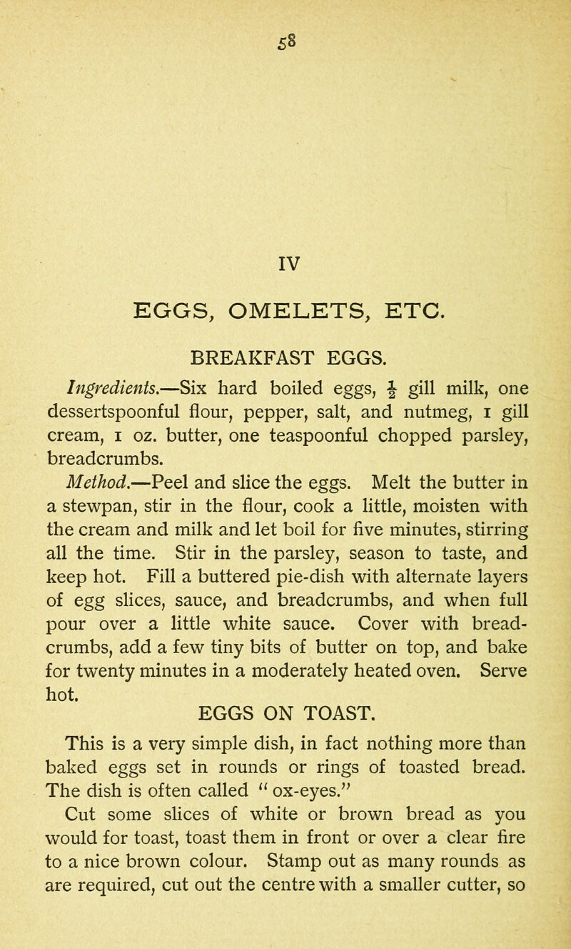 IV EGGS, OMELETS, ETC. BREAKFAST EGGS. Ingredients.—Six hard boiled eggs, gill milk, one dessertspoonful flour, pepper, salt, and nutmeg, i gill cream, i oz. butter, one teaspoonful chopped parsley, breadcrumbs. Method.—Peel and slice the eggs. Melt the butter in a stewpan, stir in the flour, cook a little, moisten with the cream and milk and let boil for five minutes, stirring all the time. Stir in the parsley, season to taste, and keep hot. Fill a buttered pie-dish with alternate layers of egg slices, sauce, and breadcrumbs, and when full pour over a little white sauce. Cover with bread- crumbs, add a few tiny bits of butter on top, and bake for twenty minutes in a moderately heated oven. Serve hot. EGGS ON TOAST. This is a very simple dish, in fact nothing more than baked eggs set in rounds or rings of toasted bread. The dish is often called “ ox-eyes.^’ Cut some slices of white or brown bread as you would for toast, toast them in front or over a clear fire to a nice brown colour. Stamp out as many rounds as are required, cut out the centre with a smaller cutter, so