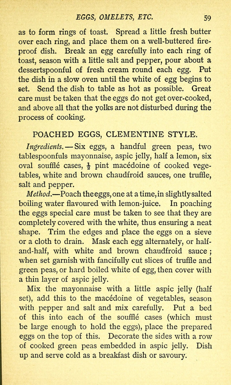 as to form rings of toast. Spread a little fresh butter over each ring, and place them on a well-buttered fire- proof dish. Break an egg carefully into each ring of toast, season with a little salt and pepper, pour about a dessertspoonful of fresh cream round each egg. Put the dish in a slow oven until the white of egg begins to set. Send the dish to table as hot as possible. Great care must be taken that the eggs do not get over-cooked, and above all that the yolks are not disturbed during the process of cooking. POACHED EGGS, CLEMENTINE STYLE. Ingredients. — Six eggs, a handful green peas, two tablespoonfuls mayonnaise, aspic jelly, half a lemon, six oval souffle cases, ^ pint macedoine of cooked vege- tables, white and brown chaudfroid sauces, one truffle, salt and pepper. Method.—Poach the eggs, one at a time, in slightly salted boiling water flavoured with lemon-juice. In poaching the eggs special care must be taken to see that they are completely covered with the white, thus ensuring a neat shape. Trim the edges and place the eggs on a sieve or a cloth to drain. Mask each egg alternately, or half- and-half, with white and brown chaudfroid sauce ; when set garnish with fancifully cut slices of truffle and green peas, or hard boiled white of egg, then cover with a thin layer of aspic jelly. Mix the mayonnaise with a little aspic jelly (half set), add this to the macedoine of vegetables, season with pepper and salt and mix carefully. Put a bed of this into each of the souffle cases (which must be large enough to hold the eggs), place the prepared eggs on the top of this. Decorate the sides with a row of cooked green peas embedded in aspic jelly. Dish up and serve cold as a breakfast dish or savoury.