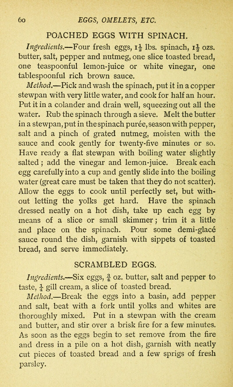 POACHED EGGS WITH SPINACH. Ingredients.—Four fresh eggs, ij lbs. spinach, i| ozs. butter, salt, pepper and nutmeg, one slice toasted bread, one teaspoonful lemon-juice or white vinegar, one tablespoonful rich brown sauce. Method.—Pick and wash the spinach, put it in a copper stewpan with very little water, and cook for half an hour. Put it in a colander and drain well, squeezing out all the water. Rub the spinach through a sieve. Melt the butter in a stewpan, put in the spinach puree, season with pepper, salt and a pinch of grated nutmeg, moisten with the sauce and cook gently for twenty-five minutes or so. Have ready a flat stewpan with boiling water slightly salted; add the vinegar and lemon-juice. Break each egg carefully into a cup and gently slide into the boiling water (great care must be taken that they do not scatter). Allow the eggs to cook until perfectly set, but with- out letting the yolks get hard. Have the spinach dressed neatly on a hot dish, take up each egg by means of a slice or small skimmer; trim it a little and place on the spinach. Pour some demi-glace sauce round the dish, garnish with sippets of toasted bread, and serve immediately. SCRAMBLED EGGS. Ingredients.—Six eggs, f oz. butter, salt and pepper to taste, J gill cream, a slice of toasted bread. Method.—Break the eggs into a basin, add pepper and salt, beat with a fork until yolks and whites are thoroughly mixed. Put in a stewpan with the cream and butter, and stir over a brisk fire for a few minutes. As soon as the eggs begin to set remove from the fire and dress in a pile on a hot dish, garnish with neatly cut pieces of toasted bread and a few sprigs of fresh parsley.