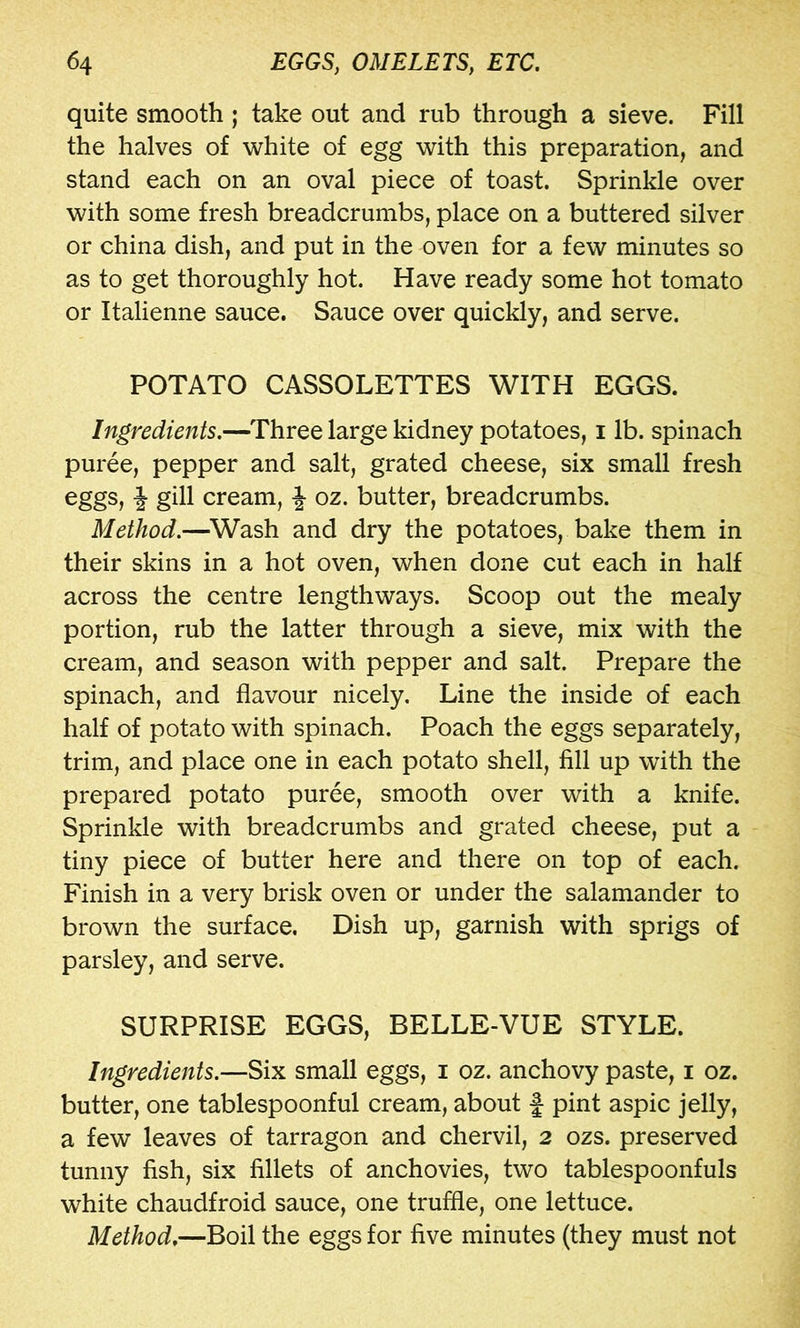 quite smooth; take out and rub through a sieve. Fill the halves of white of egg with this preparation, and stand each on an oval piece of toast. Sprinkle over with some fresh breadcrumbs, place on a buttered silver or china dish, and put in the oven for a few minutes so as to get thoroughly hot. Have ready some hot tomato or Italienne sauce. Sauce over quickly, and serve. POTATO CASSOLETTES WITH EGGS. Ingredients.—Three large kidney potatoes, i lb. spinach puree, pepper and salt, grated cheese, six small fresh eggs, i gill cream, ^ oz. butter, breadcrumbs. Method.—^Wash and dry the potatoes, bake them in their skins in a hot oven, when done cut each in half across the centre lengthways. Scoop out the mealy portion, rub the latter through a sieve, mix with the cream, and season with pepper and salt. Prepare the spinach, and flavour nicely. Line the inside of each half of potato with spinach. Poach the eggs separately, trim, and place one in each potato shell, fill up with the prepared potato puree, smooth over with a knife. Sprinkle with breadcrumbs and grated cheese, put a tiny piece of butter here and there on top of each. Finish in a very brisk oven or under the salamander to brown the surface. Dish up, garnish with sprigs of parsley, and serve. SURPRISE EGGS, BELLE-VUE STYLE. Ingredients.—Six small eggs, i oz. anchovy paste, i oz. butter, one tablespoonful cream, about f pint aspic jelly, a few leaves of tarragon and chervil, 2 ozs. preserved tunny fish, six fillets of anchovies, two tablespoonfuls white chaudfroid sauce, one truffle, one lettuce. Method.—Boil the eggs for five minutes (they must not