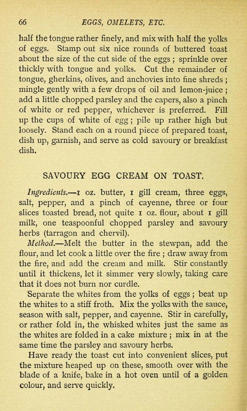 half the tongue rather finely, and mix with half the yolks of eggs. Stamp out six nice rounds of buttered toast about the size of the cut side of the eggs ; sprinkle over thickly with tongue and yolks. Cut the remainder of tongue, gherkins, olives, and anchovies into fine shreds ; mingle gently with a few drops of oil and lemon-juice ; add a little chopped parsley and the capers, also a pinch of white or red pepper, whichever is preferred. Fill up the cups of white of egg ; pile up rather high but loosely. Stand each on a round piece of prepared toast, dish up, garnish, and serve as cold savoury or breakfast dish. SAVOURY EGG CREAM ON TOAST. Ingredients.—i oz. butter, i gill cream, three eggs, salt, pepper, and a pinch of cayenne, three or four slices toasted bread, not quite i oz. flour, about i gill milk, one teaspoonful chopped parsley and savoury herbs (tarragon and chervil). Method.—Melt the butter in the stewpan, add the flour, and let cook a little over the fire ; draw away from the fire, and add the cream and milk. Stir constantly until it thickens, let it simmer very slowly, taking care that it does not burn nor curdle. Separate the whites from the yolks of eggs ; beat up the whites to a stiff froth. Mix the yolks with the sauce, season with salt, pepper, and cayenne. Stir in carefully, or rather fold in, the whisked whites just the same as the whites are folded in a cake mixture ; mix in at the same time the parsley and savoury herbs. Have ready the toast cut into convenient slices, put the mixture heaped up on these, smooth over with the blade of a knife, bake in a hot oven until of a golden colour, and serve quickly.