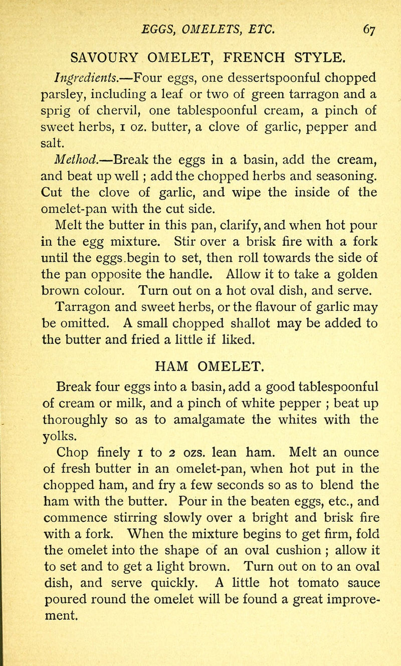 SAVOURY OMELET, FRENCH STYLE. Ingredients.—Four eggs, one dessertspoonful chopped parsley, including a leaf or two of green tarragon and a sprig of chervil, one tablespoonful cream, a pinch of sweet herbs, i oz. butter, a clove of garlic, pepper and salt. Method.—Break the eggs in a basin, add the cream, and beat up well; add the chopped herbs and seasoning. Cut the clove of garlic, and wipe the inside of the omelet-pan with the cut side. Melt the butter in this pan, clarify, and when hot pour in the egg mixture. Stir over a brisk fire with a fork until the eggs .begin to set, then roll towards the side of the pan opposite the handle. Allow it to take a golden brown colour. Turn out on a hot oval dish, and serve. Tarragon and sweet herbs, or the flavour of garlic may be omitted. A small chopped shallot may be added to the butter and fried a little if liked. HAM OMELET. Break four eggs into a basin, add a good tablespoonful of cream or milk, and a pinch of white pepper ; beat up thoroughly so as to amalgamate the whites with the yolks. Chop finely i to 2 ozs. lean ham. Melt an ounce of fresh butter in an omelet-pan, when hot put in the chopped ham, and fry a few seconds so as to blend the ham with the butter. Pour in the beaten eggs, etc., and commence stirring slowly over a bright and brisk fire with a fork. When the mixture begins to get firm, fold the omelet into the shape of an oval cushion ; allow it to set and to get a light brown. Turn out on to an oval dish, and serve quickly. A little hot tomato sauce poured round the omelet will be found a great improve- ment.