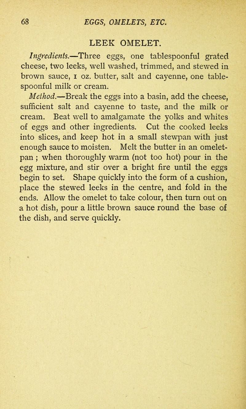 LEEK OMELET. Ingredients.—^Three eggs, one tablespoonful grated cheese, two leeks, well washed, trimmed, and stewed in brown sauce, i oz. butter, salt and cayenne, one table- spoonful milk or cream. Method.—Break the eggs into a basin, add the cheese, sufficient salt and cayenne to taste, and the milk or cream. Beat well to amalgamate the yolks and whites of eggs and other ingredients. Cut the cooked leeks into slices, and keep hot in a small stewpan with just enough sauce to moisten. Melt the butter in an omelet- pan ; when thoroughly warm (not too hot) pour in the egg mixture, and stir over a bright fire until the eggs begin to set. Shape quickly into the form of a cushion, place the stewed leeks in the centre, and fold in the ends. Allow the omelet to take colour, then turn out on a hot dish, pour a little brown sauce round the base of the dish, and serve quickly.