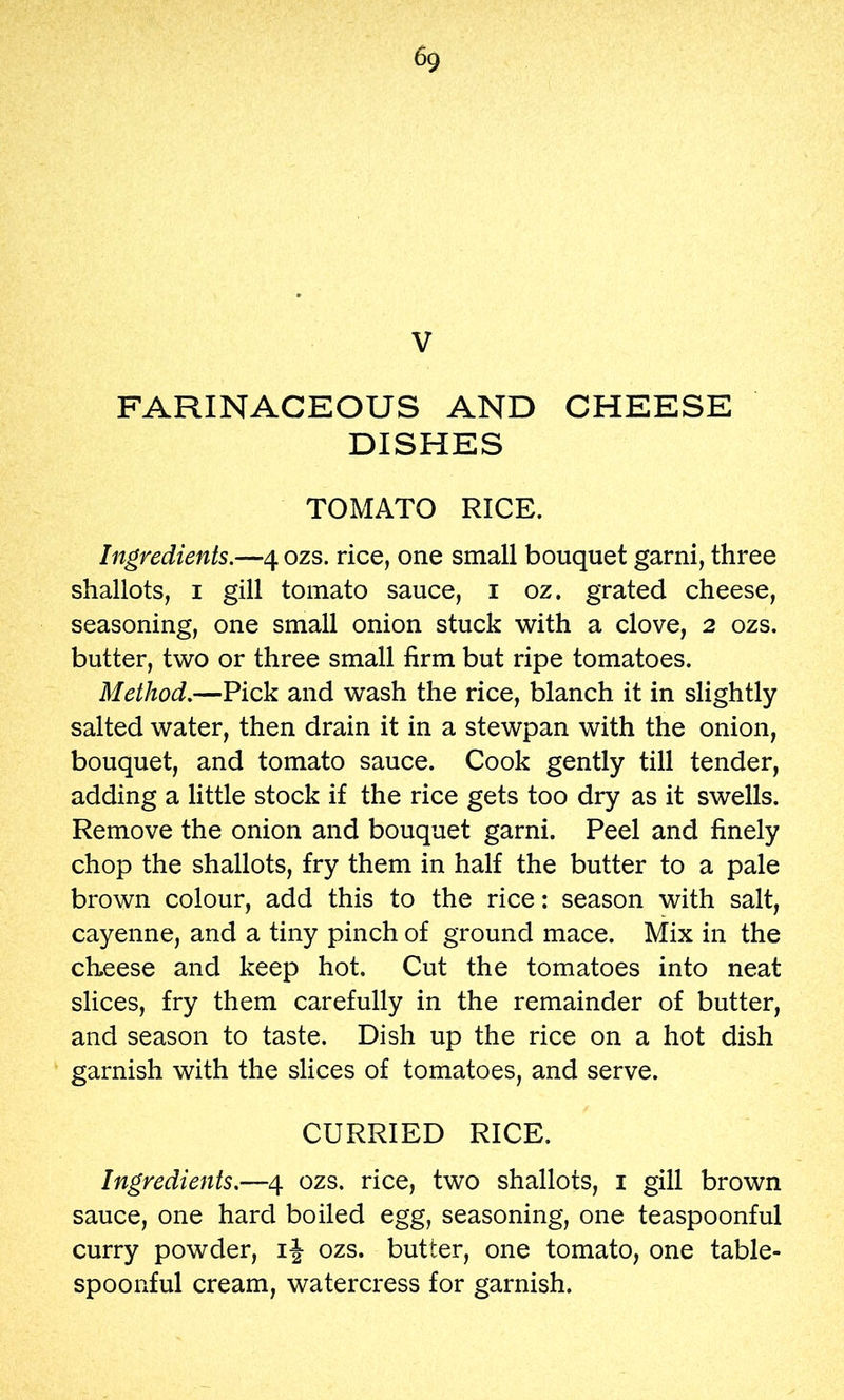 V FARINACEOUS AND CHEESE DISHES TOMATO RICE. Ingredients.—4 ozs. rice, one small bouquet garni, three shallots, I gill tomato sauce, i oz. grated cheese, seasoning, one small onion stuck with a clove, 2 ozs. butter, two or three small firm but ripe tomatoes. Method.—Pick and wash the rice, blanch it in slightly salted water, then drain it in a stewpan with the onion, bouquet, and tomato sauce. Cook gently till tender, adding a little stock if the rice gets too dry as it swells. Remove the onion and bouquet garni. Peel and finely chop the shallots, fry them in half the butter to a pale brown colour, add this to the rice: season with salt, cayenne, and a tiny pinch of ground mace. Mix in the cheese and keep hot. Cut the tomatoes into neat slices, fry them carefully in the remainder of butter, and season to taste. Dish up the rice on a hot dish garnish with the slices of tomatoes, and serve. CURRIED RICE. Ingredients.—4 ozs. rice, two shallots, i gill brown sauce, one hard boiled egg, seasoning, one teaspoonful curry powder, i\ ozs. butter, one tomato, one table- spoonful cream, watercress for garnish.