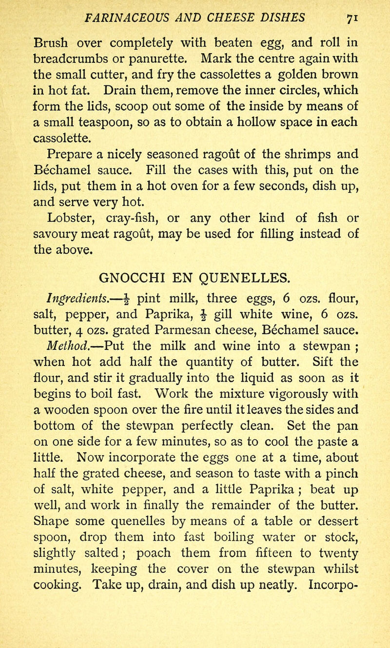 Brush over completely with beaten egg, and roll in breadcrumbs or panurette. Mark the centre again with the small cutter, and fry the cassolettes a golden brown in hot fat. Drain them, remove the inner circles, which form the lids, scoop out some of the inside by means of a small teaspoon, so as to obtain a hollow space in each cassolette. Prepare a nicely seasoned ragout of the shrimps and Bechamel sauce. Fill the cases with this, put on the lids, put them in a hot oven for a few seconds, dish up, and serve very hot. Lobster, cray-fish, or any other kind of fish or savoury meat ragout, may be used for filling instead of the above. GNOCCHI EN QUENELLES. Ingredients.—f pint milk, three eggs, 6 ozs. flour, salt, pepper, and Paprika, -J gill white wine, 6 ozs. butter, 4 ozs. grated Parmesan cheese. Bechamel sauce. Method.—Put the milk and wine into a stewpan ; when hot add half the quantity of butter. Sift the flour, and stir it gradually into the liquid as soon as it begins to boil fast. Work the mixture vigorously with a wooden spoon over the fire until it leaves the sides and bottom of the stewpan perfectly clean. Set the pan on one side for a few minutes, so as to cool the paste a little. Now incorporate the eggs one at a time, about half the grated cheese, and season to taste with a pinch of salt, white pepper, and a little Paprika ; beat up well, and work in finally the remainder of the butter. Shape some quenelles by means of a table or dessert spoon, drop them into fast boiling water or stock, slightly salted; poach them from fifteen to twenty minutes, keeping the cover on the stewpan whilst cooking. Take up, drain, and dish up neatly. Incorpo-