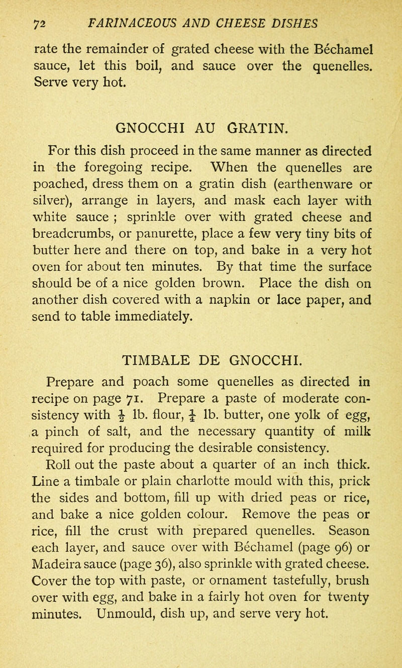 rate the remainder of grated cheese with the Bechamel sauce, let this boil, and sauce over the quenelles. Serve very hot. GNOCCHI AU GRATIN. For this dish proceed in the same manner as directed in the foregoing recipe. When the quenelles are poached, dress them on a gratin dish (earthenware or silver), arrange in layers, and mask each layer with white sauce ; sprinkle over with grated cheese and breadcrumbs, or panurette, place a few very tiny bits of butter here and there on top, and bake in a very hot oven for about ten minutes. By that time the surface should be of a nice golden brown. Place the dish on another dish covered with a napkin or lace paper, and send to table immediately. TIMBALE DE GNOCCHI. Prepare and poach some quenelles as directed in recipe on page 71. Prepare a paste of moderate con- sistency with ^ lb. flour, J lb. butter, one yolk of egg, a pinch of salt, and the necessary quantity of milk required for producing the desirable consistency. Roll out the paste about a quarter of an inch thick. Line a timbale or plain charlotte mould with this, prick the sides and bottom, fill up with dried peas or rice, and bake a nice golden colour. Remove the peas or rice, fill the crust with prepared quenelles. Season each layer, and sauce over with Bechamel (page 96) or Madeira sauce (page 36), also sprinkle with grated cheese. Cover the top with paste, or ornament tastefully, brush over with egg, and bake in a fairly hot oven for twenty minutes. Unmould, dish up, and serve very hot.