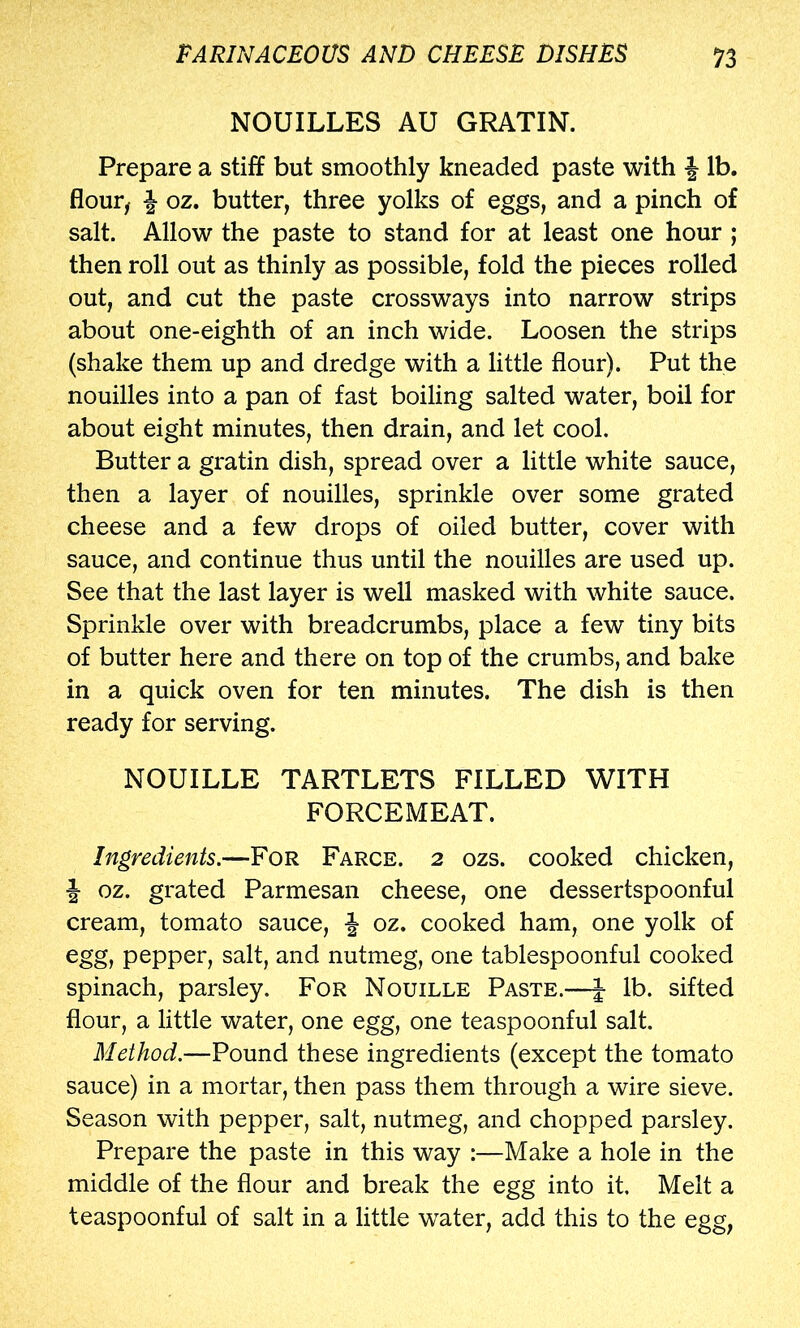 NOUILLES AU GRATIN. Prepare a stiff but smoothly kneaded paste with J lb. flour^ J oz. butter, three yolks of eggs, and a pinch of salt. Allow the paste to stand for at least one hour ; then roll out as thinly as possible, fold the pieces rolled out, and cut the paste crossways into narrow strips about one-eighth of an inch wide. Loosen the strips (shake them up and dredge with a little flour). Put the nouilles into a pan of fast boiling salted water, boil for about eight minutes, then drain, and let cool. Butter a gratin dish, spread over a little white sauce, then a layer of nouilles, sprinkle over some grated cheese and a few drops of oiled butter, cover with sauce, and continue thus until the nouilles are used up. See that the last layer is well masked with white sauce. Sprinkle over with breadcrumbs, place a few tiny bits of butter here and there on top of the crumbs, and bake in a quick oven for ten minutes. The dish is then ready for serving. NOUILLE TARTLETS FILLED WITH FORCEMEAT. Ingredients.—For Farce. 2 ozs. cooked chicken, J oz. grated Parmesan cheese, one dessertspoonful cream, tomato sauce, f oz. cooked ham, one yolk of egg, pepper, salt, and nutmeg, one tablespoonful cooked spinach, parsley. For Nouille Paste.—J lb. sifted flour, a little water, one egg, one teaspoonful salt. Method.—Pound these ingredients (except the tomato sauce) in a mortar, then pass them through a wire sieve. Season with pepper, salt, nutmeg, and chopped parsley. Prepare the paste in this way :—Make a hole in the middle of the flour and break the egg into it. Melt a teaspoonful of salt in a little water, add this to the egg,