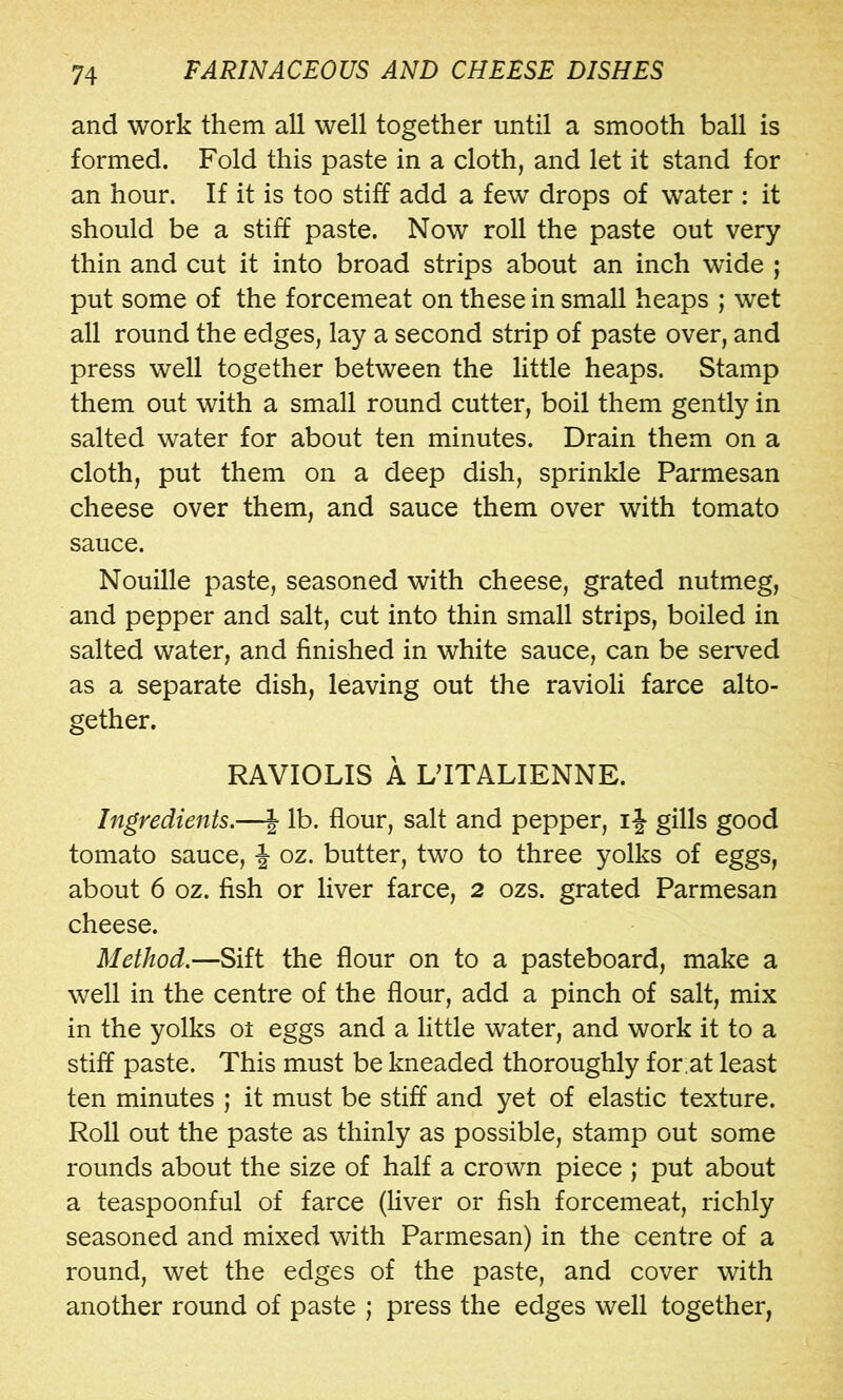 and work them all well together until a smooth ball is formed. Fold this paste in a cloth, and let it stand for an hour. If it is too stiff add a few drops of water : it should be a stiff paste. Now roll the paste out very thin and cut it into broad strips about an inch wide ; put some of the forcemeat on these in small heaps ; wet all round the edges, lay a second strip of paste over, and press well together between the little heaps. Stamp them out with a small round cutter, boil them gently in salted water for about ten minutes. Drain them on a cloth, put them on a deep dish, sprinkle Parmesan cheese over them, and sauce them over with tomato sauce. Nouille paste, seasoned with cheese, grated nutmeg, and pepper and salt, cut into thin small strips, boiled in salted water, and finished in white sauce, can be served as a separate dish, leaving out the ravioli farce alto- gether. RAVIOLIS A DITALIENNE. Ingredients,—| lb. flour, salt and pepper, ij gills good tomato sauce, | oz. butter, two to three yolks of eggs, about 6 oz. fish or liver farce, 2 ozs. grated Parmesan cheese. Method.—Sift the flour on to a pasteboard, make a well in the centre of the flour, add a pinch of salt, mix in the yolks ot eggs and a little water, and work it to a stiff paste. This must be kneaded thoroughly for;at least ten minutes ; it must be stiff and yet of elastic texture. Roll out the paste as thinly as possible, stamp out some rounds about the size of half a crown piece ; put about a teaspoonful of farce (hver or fish forcemeat, richly seasoned and mixed with Parmesan) in the centre of a round, wet the edges of the paste, and cover with another round of paste ; press the edges well together,