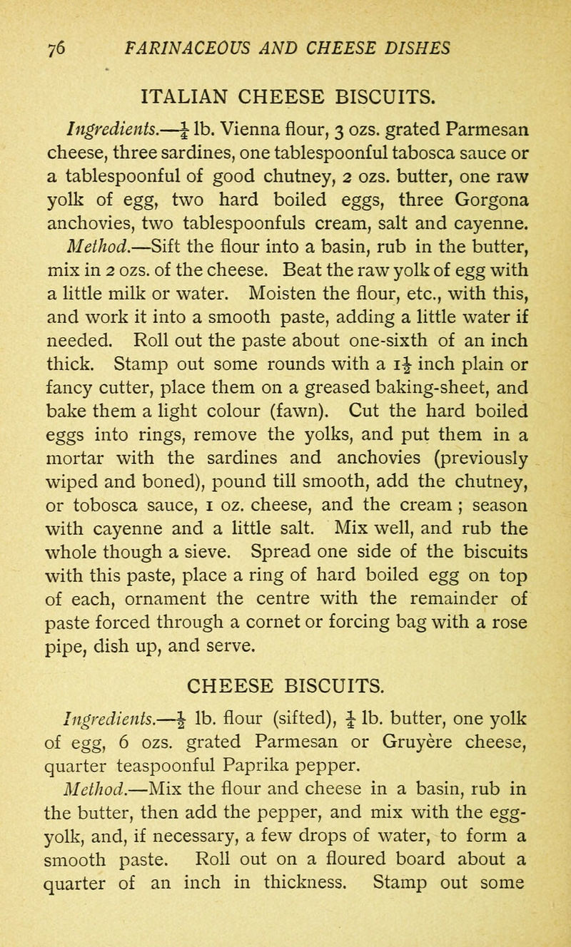 ITALIAN CHEESE BISCUITS. Ingredients.—J lb. Vienna flour, 3 ozs. grated Parmesan cheese, three sardines, one tablespoonful tabosca sauce or a tablespoonful of good chutney, 2 ozs. butter, one raw yolk of egg, two hard boiled eggs, three Gorgona anchovies, two tablespoonfuls cream, salt and cayenne. Method.—Sift the flour into a basin, rub in the butter, mix in 2 ozs. of the cheese. Beat the raw yolk of egg with a little milk or water. Moisten the flour, etc., with this, and work it into a smooth paste, adding a little water if needed. Roll out the paste about one-sixth of an inch thick. Stamp out some rounds with a i J inch plain or fancy cutter, place them on a greased baking-sheet, and bake them a light colour (fawn). Cut the hard boiled eggs into rings, remove the yolks, and put them in a mortar with the sardines and anchovies (previously wiped and boned), pound till smooth, add the chutney, or tobosca sauce, i oz. cheese, and the cream ; season with cayenne and a little salt. Mix well, and rub the whole though a sieve. Spread one side of the biscuits with this paste, place a ring of hard boiled egg on top of each, ornament the centre with the remainder of paste forced through a cornet or forcing bag with a rose pipe, dish up, and serve. CHEESE BISCUITS. Ingredients.—\ lb. flour (sifted), J lb. butter, one yolk of egg, 6 ozs. grated Parmesan or Gruyere cheese, quarter teaspoonful Paprika pepper. Method.—Mix the flour and cheese in a basin, rub in the butter, then add the pepper, and mix with the egg- yolk, and, if necessary, a few drops of water, to form a smooth paste. Roll out on a floured board about a quarter of an inch in thickness. Stamp out some