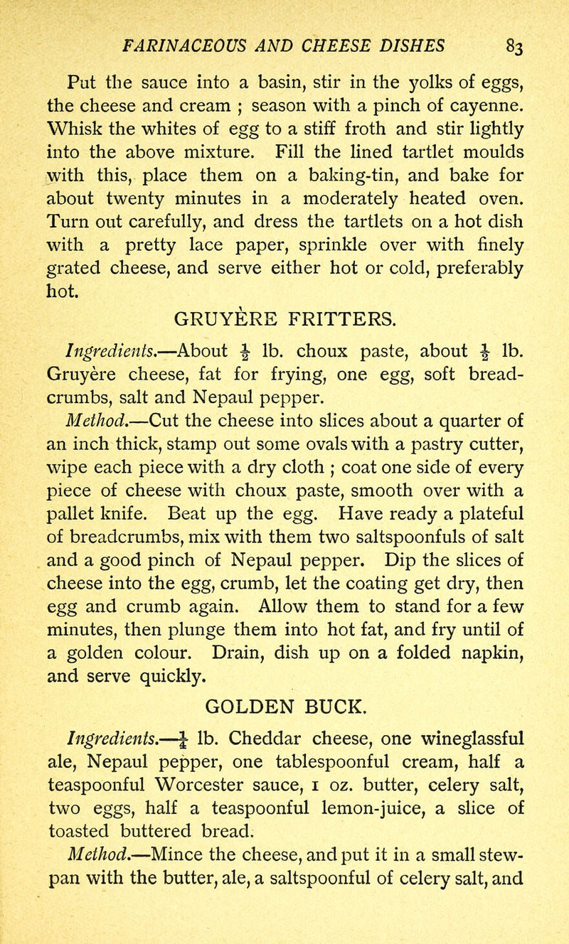 Put the sauce into a basin, stir in the yolks of eggs, the cheese and cream ; season with a pinch of cayenne. Whisk the whites of egg to a stiff froth and stir lightly into the above mixture. Fill the lined tartlet moulds with this, place them on a baking-tin, and bake for about twenty minutes in a moderately heated oven. Turn out carefully, and dress the tartlets on a hot dish with a pretty lace paper, sprinkle over with finely grated cheese, and serve either hot or cold, preferably hot. GRUYERE FRITTERS. Ingredients.—About J- lb. choux paste, about J lb. Gruyere cheese, fat for frying, one egg, soft bread- crumbs, salt and Nepaul pepper. Method.—Cut the cheese into slices about a quarter of an inch thick, stamp out some ovals with a pastry cutter, wipe each piece with a dry cloth ; coat one side of every piece of cheese with choux paste, smooth over with a pallet knife. Beat up the egg. Have ready a plateful of breadcrumbs, mix with them two saltspoonfuls of salt and a good pinch of Nepaul pepper. Dip the slices of cheese into the egg, crumb, let the coating get dry, then egg and crumb again. Allow them to stand for a few minutes, then plunge them into hot fat, and fry until of a golden colour. Drain, dish up on a folded napkin, and serve quickly. GOLDEN BUCK. Ingredients.—\ lb. Cheddar cheese, one wineglassful ale, Nepaul pepper, one tablespoonful cream, half a teaspoonful Worcester sauce, i oz. butter, celery salt, two eggs, half a teaspoonful lemon-juice, a slice of toasted buttered bread. Method.—Mince the cheese, and put it in a small stew- pan with the butter, ale, a saltspoonful of celery salt, and