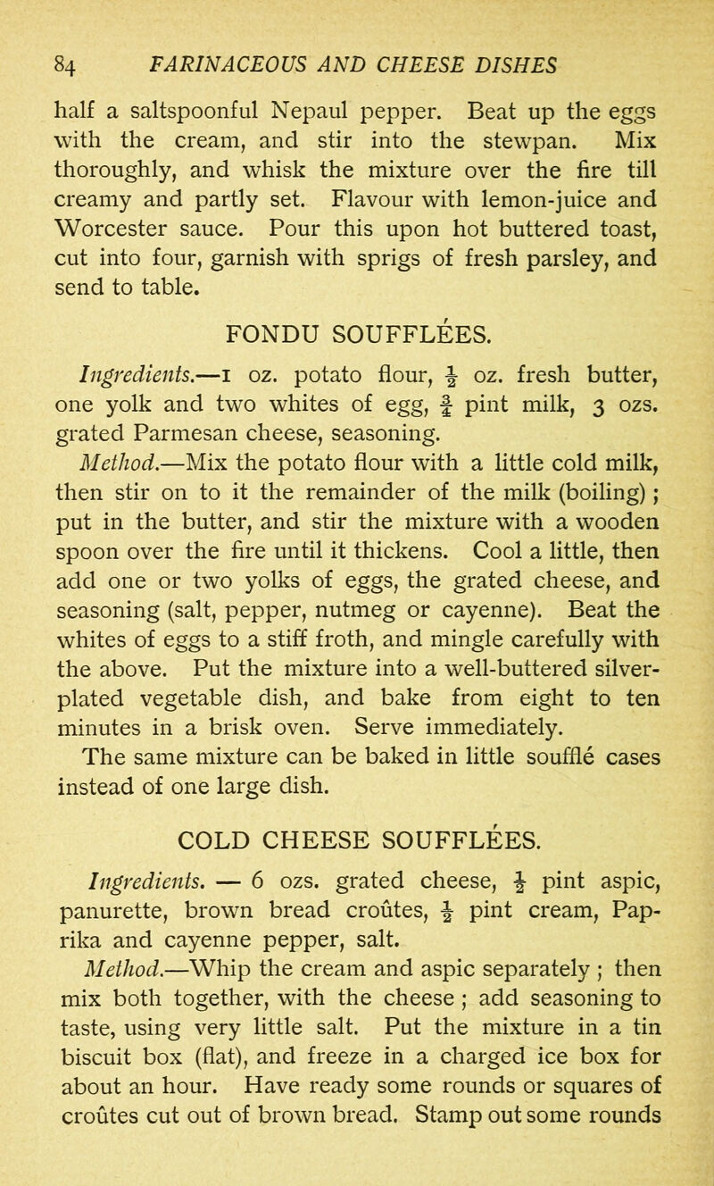 half a saltspoonful Nepaul pepper. Beat up the eggs with the cream, and stir into the stewpan. Mix thoroughly, and whisk the mixture over the fire till creamy and partly set. Flavour with lemon-juice and Worcester sauce. Pour this upon hot buttered toast, cut into four, garnish with sprigs of fresh parsley, and send to table. FONDU SOUFFLEES. Ingredients.—i oz. potato flour, J oz. fresh butter, one yolk and two whites of egg, f pint milk, 3 ozs. grated Parmesan cheese, seasoning. Method.—Mix the potato flour with a little cold milk, then stir on to it the remainder of the milk (boiling); put in the butter, and stir the mixture with a wooden spoon over the fire until it thickens. Cool a little, then add one or two yolks of eggs, the grated cheese, and seasoning (salt, pepper, nutmeg or cayenne). Beat the whites of eggs to a stiff froth, and mingle carefully with the above. Put the mixture into a well-buttered silver- plated vegetable dish, and bake from eight to ten minutes in a brisk oven. Serve immediately. The same mixture can be baked in little souffle cases instead of one large dish. COLD CHEESE SOUFFLEES. Ingredients. — 6 ozs. grated cheese, f pint aspic, panurette, brown bread croutes, J pint cream, Pap- rika and cayenne pepper, salt. Method.—Whip the cream and aspic separately ; then mix both together, with the cheese; add seasoning to taste, using very little salt. Put the mixture in a tin biscuit box (flat), and freeze in a charged ice box for about an hour. Have ready some rounds or squares of croutes cut out of brown bread. Stamp out some rounds