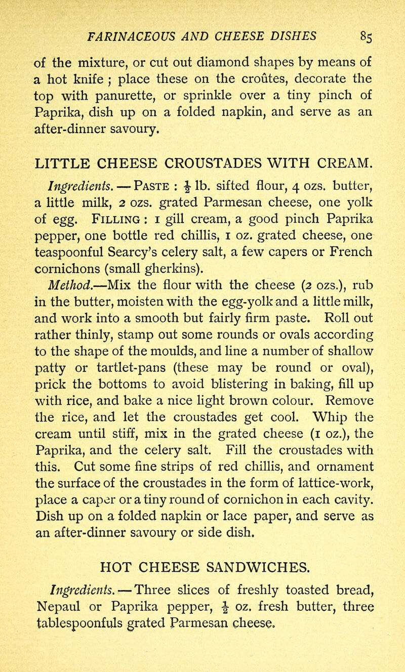 of the mixture, or cut out diamond shapes by means of a hot knife ; place these on the croutes, decorate the top with panurette, or sprinkle over a tiny pinch of Paprika, dish up on a folded napkin, and serve as an after-dinner savoury. LITTLE CHEESE CROUSTADES WITH CREAM. Ingredients. — Paste : lb. sifted flour, 4 ozs. butter, a little milk, 2 ozs. grated Parmesan cheese, one yolk of egg. Filling : i gill cream, a good pinch Paprika pepper, one bottle red chillis, i oz. grated cheese, one teaspoonful Searcy’s celery salt, a few capers or French cornichons (small gherkins). Method.—Mix the flour with the cheese (2 ozs.), rub in the butter, moisten with the egg-yolk and a little milk, and work into a smooth but fairly firm paste. Roll out rather thinly, stamp out some rounds or ovals according to the shape of the moulds, and line a number of shallow patty or tartlet-pans (these may be round or oval), prick the bottoms to avoid blistering in baking, fill up with rice, and bake a nice light brown colour. Remove the rice, and let the croustades get cool. Whip the cream until stiff, mix in the grated cheese (i oz.), the Paprika, and the celery salt. Fill the croustades with this. Cut some fine strips of red chillis, and ornament the surface of the croustades in the form of lattice-work, place a caper or a tiny round of cornichon in each cavity. Dish up on a folded napkin or lace paper, and serve as an after-dinner savoury or side dish. HOT CHEESE SANDWICHES. Ingredients. — Three slices of freshly toasted bread, Nepaul or Paprika pepper, ^ oz, fresh butter, three tablespoonfuls grated Parmesan cheese.