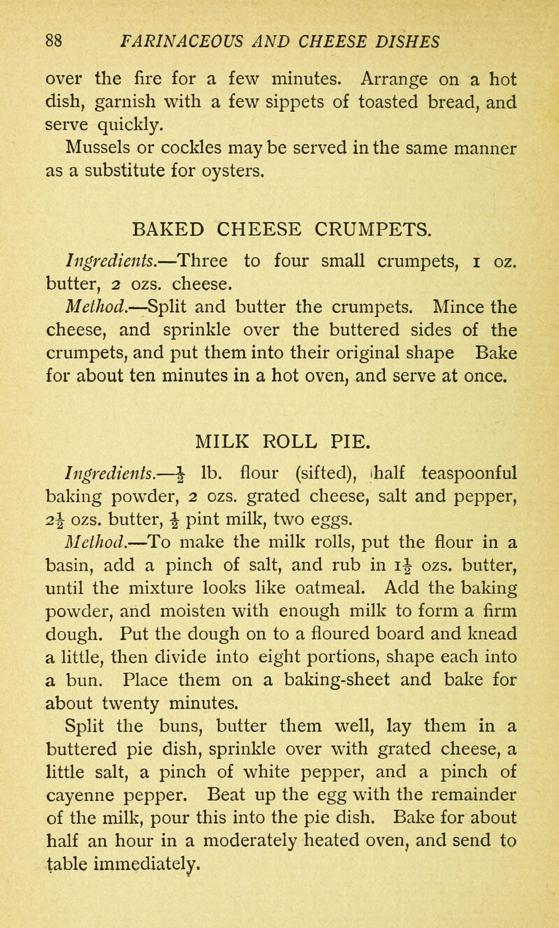 over the fire for a few minutes. Arrange on a hot dish, garnish with a few sippets of toasted bread, and serve quickly. Mussels or cockles may be served in the same manner as a substitute for oysters. BAKED CHEESE CRUMPETS. Ingredients.—Three to four small crumpets, i oz. butter, 2 ozs. cheese. Method.—Split and butter the crumpets. Mince the cheese, and sprinkle over the buttered sides of the crumpets, and put them into their original shape Bake for about ten minutes in a hot oven, and serve at once. MILK ROLL PIE. Ingredients.—| lb. flour (sifted), ihalf teaspoonful baking powder, 2 ozs. grated cheese, salt and pepper, 2j ozs. butter, ^ pint milk, two eggs. Method.—To make the milk rolls, put the flour in a basin, add a pinch of salt, and rub in i|- ozs. butter, until the mixture looks like oatmeal. Add the baking powder, and moisten with enough milk to form a firm dough. Put the dough on to a floured board and knead a little, then divide into eight portions, shape each into a bun. Place them on a baking-sheet and bake for about twenty minutes. Split the buns, butter them well, lay them in a buttered pie dish, sprinkle over with grated cheese, a little salt, a pinch of white pepper, and a pinch of cayenne pepper. Beat up the egg with the remainder of the milk, pour this into the pie dish. Bake for about half an hour in a moderately heated oven, and send to table immediately.