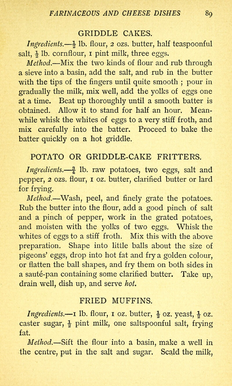 GRIDDLE CAKES. Ingredients.—J lb. flour, 2 ozs. butter, half teaspoonful salt, \ lb. cornflour, i pint milk, three eggs. Method.—Mix the two kinds of flour and rub through a sieve into a basin, add the salt, and rub in the butter with the tips of the fingers until quite smooth ; pour in gradually the milk, mix well, add the yolks of eggs one at a time. Beat up thoroughly until a smooth batter is obtained. Allow it to stand for half an hour. Mean- while whisk the whites of eggs to a very stiff froth, and mix carefully into the batter. Proceed to bake the batter quickly on a hot griddle. POTATO OR GRIDDLE-CAKE FRITTERS. Ingredients.—| lb. raw potatoes, two eggs, salt and pepper, 2 ozs. flour, i oz. butter, clarified butter or lard for frying. Method.—Wash, peel, and finely grate the potatoes. Rub the butter into the flour, add a good pinch of salt and a pinch of pepper, work in the grated potatoes, and moisten with the yolks of two eggs. Whisk the whites of eggs to a stiff froth. Mix this with the above preparation. Shape into little balls about the size of pigeons’ eggs, drop into hot fat and fry a golden colour, or flatten the ball shapes, and fry them on both sides in a saute-pan containing some clarified butter. Take up, drain well, dish up, and serve hot, FRIED MUFFINS. Ingredients.—i lb. flour, i oz. butter, J oz. yeast, oz. caster sugar, | pint milk, one saltspoonful salt, frying fat. Method.—Sift the flour into a basin, make a well in the centre, put in the salt and sugar. Scnld the milk.