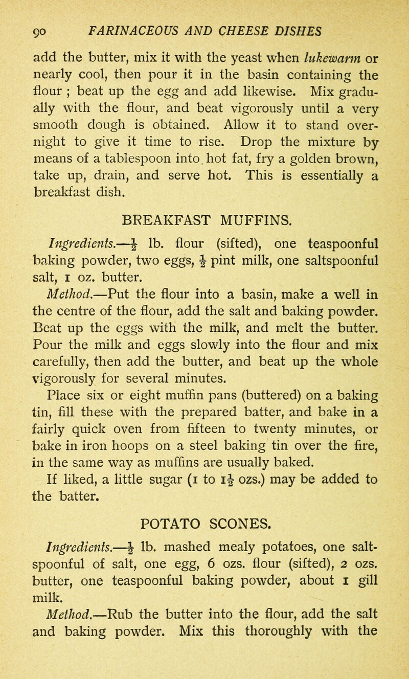 add the butter, mix it with the yeast when lukewarm or nearly cool, then pour it in the basin containing the flour ; beat up the egg and add likewise. Mix gradu- ally with the flour, and beat vigorously until a very smooth dough is obtained. Allow it to stand over- night to give it time to rise. Drop the mixture by means of a tablespoon into, hot fat, fry a golden brown, take up, drain, and serve hot. This is essentially a breakfast dish. BREAKFAST MUFFINS. Ingredients.—| lb. flour (sifted), one teaspoonful baking powder, two eggs, J pint milk, one saltspoonful salt, I oz. butter. Method.—Put the flour into a basin, make a well in the centre of the flour, add the salt and baking powder. Beat up the eggs with the milk, and melt the butter. Pour the milk and eggs slowly into the flour and mix carefully, then add the butter, and beat up the whole vigorously for several minutes. Place six or eight muffin pans (buttered) on a baking tin, fill these with the prepared batter, and bake in a fairly quick oven from fifteen to twenty minutes, or bake in iron hoops on a steel baking tin over the fire, in the same way as muffins are usually baked. If liked, a little sugar (i to ij ozs.) may be added to the batter. POTATO SCONES. Ingredients.—| lb. mashed mealy potatoes, one salt- spoonful of salt, one egg, 6 ozs. flour (sifted), 2 ozs. butter, one teaspoonful baking powder, about i gill milk. Method.—Rub the butter into the flour, add the salt and baking powder. Mix this thoroughly with the