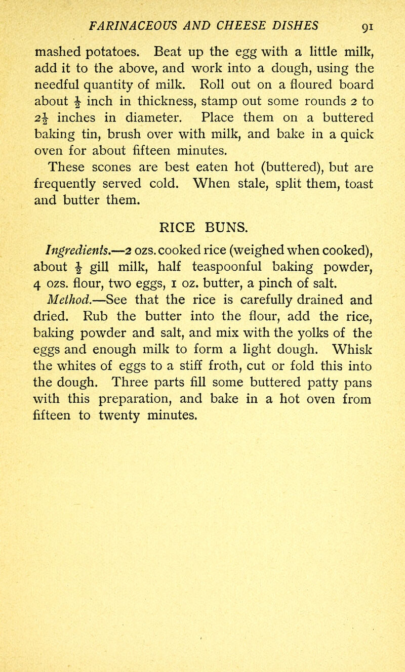 mashed potatoes. Beat up the egg with a little milk, add it to the above, and work into a dough, using the needful quantity of milk. Roll out on a floured board about f inch in thickness, stamp out some rounds 2 to 2| inches in diameter. Place them on a buttered baking tin, brush over with milk, and bake in a quick oven for about fifteen minutes. These scones are best eaten hot (buttered), but are frequently served cold. When stale, split them, toast and butter them. RICE BUNS. Ingredients.—2 ozs. cooked rice (weighed when cooked), about i gill milk, half teaspoonful baking powder, 4 ozs. flour, two eggs, i oz. butter, a pinch of salt. Method,—See that the rice is carefully drained and dried. Rub the butter into the flour, add the rice, baking powder and salt, and mix with the yolks of the eggs and enough milk to form a light dough. Whisk the whites of eggs to a stiff froth, cut or fold this into the dough. Three parts fill some buttered patty pans with this preparation, and bake in a hot oven from fifteen to twenty minutes.