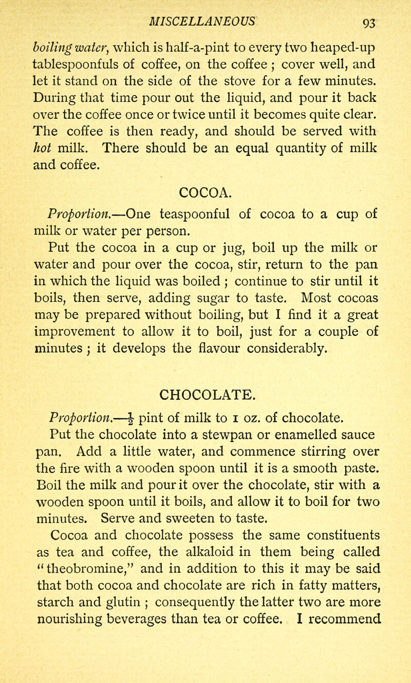 boiling water, which is half-a-pint to every two heaped-up tablespoonfuls of coffee, on the coffee ; cover well, and let it stand on the side of the stove for a few minutes. During that time pour out the liquid, and pour it back over the coffee once or twice until it becomes quite clear. The coffee is then ready, and should be served with hot milk. There should be an equal quantity of milk and coffee. COCOA. Proportion,—One teaspoonful of cocoa to a cup of milk or water per person. Put the cocoa in a cup or jug, boil up the milk or water and pour over the cocoa, stir, return to the pan in which the liquid was boiled ; continue to stir until it boils, then serve, adding sugar to taste. Most cocoas may be prepared without boiling, but I find it a great improvement to allow it to boil, just for a couple of minutes ; it develops the flavour considerably. CHOCOLATE. Proportion,-—J pint of milk to i oz. of chocolate. Put the chocolate into a stewpan or enamelled sauce pan. Add a little water, and commence stirring over the fire with a wooden spoon until it is a smooth paste. Boil the milk and pour it over the chocolate, stir with a wooden spoon until it boils, and allow it to boil for two minutes. Serve and sweeten to taste. Cocoa and chocolate possess the same constituents as tea and coffee, the alkaloid in them being called “ theobromine,” and in addition to this it may be said that both cocoa and chocolate are rich in fatty matters, starch and glutin ; consequently the latter two are more nourishing beverages than tea or coffee. I recommend