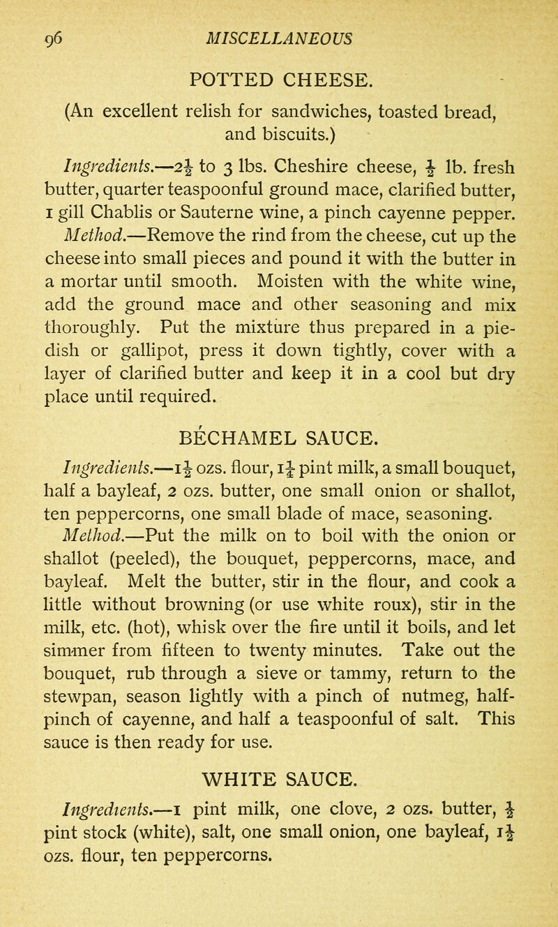 POTTED CHEESE. (An excellent relish for sandwiches, toasted bread, and biscuits.) Ingredients.—2J to 3 lbs. Cheshire cheese, -J lb. fresh butter, quarter teaspoonful ground mace, clarified butter, I gill Chablis or Sauterne wine, a pinch cayenne pepper. Method.—Remove the rind from the cheese, cut up the cheese into small pieces and pound it with the butter in a mortar until smooth. Moisten with the white wine, add the ground mace and other seasoning and mix thoroughly. Put the mixture thus prepared in a pie- dish or gallipot, press it down tightly, cover with a layer of clarified butter and keep it in a cool but dry place until required. BECHAMEL SAUCE. Ingredients.—iJ ozs. flour, ij pint milk, a small bouquet, half a bayleaf, 2 ozs. butter, one small onion or shallot, ten peppercorns, one small blade of mace, seasoning. Method.—Put the milk on to boil with the onion or shallot (peeled), the bouquet, peppercorns, mace, and bayleaf. Melt the butter, stir in the flour, and cook a little without browning (or use white roux), stir in the milk, etc. (hot), whisk over the fire until it boils, and let simmer from fifteen to twenty minutes. Take out the bouquet, rub through a sieve or tammy, return to the stewpan, season lightly with a pinch of nutmeg, half- pinch of cayenne, and half a teaspoonful of salt. This sauce is then ready for use. WHITE SAUCE. Ingredients.—1 pint milk, one clove, 2 ozs. butter, J pint stock (white), salt, one small onion, one bayleaf, i J ozs. flour, ten peppercorns.